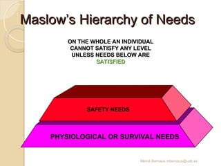 Mercè Bernaus mbernaus@uab.es
Maslow’s Hierarchy of Needs
Maslow’s Hierarchy of Needs
PHYSIOLOGICAL OR SURVIVAL NEEDS
SAFETY NEEDS
ON THE WHOLE AN INDIVIDUAL
ON THE WHOLE AN INDIVIDUAL
CANNOT SATISFY ANY LEVEL
CANNOT SATISFY ANY LEVEL
UNLESS NEEDS BELOW ARE
UNLESS NEEDS BELOW ARE
SATISFIED
SATISFIED
 