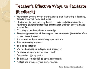 Teacher’s Effective Ways to Facilitat
Teacher’s Effective Ways to Facilitate
e
(feedback)
(feedback)
 Problem of getting wider understanding that facilitating is learning,
despite apparent noise and mess
 Motivation for teachers: eg. Need to make daily life enjoyable +
rewarding experience for kids and teacher through project based
approaches.
 Catching up with students knowledge
 Preventing tendency of thinking you are an expert (do not be afraid
to say I do not know)
 If you want to learn something new, teach it.
 Find interesting material.
 Be a good listener.
 Do not be afraid to delegate and empower.
 Be aware of needs, understand need
 Determine right questions.
 Be creative – not stick to strict curriculum.
 Reflect and evaluate your performance.
Mercè Bernaus mbernaus@uab.es
 