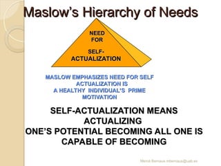 Mercè Bernaus mbernaus@uab.es
Maslow’s Hierarchy of Needs
Maslow’s Hierarchy of Needs
SELF-
SELF-
ACTUALIZATION
ACTUALIZATION
NEED
NEED
FOR
FOR
MASLOW EMPHASIZES NEED FOR SELF
MASLOW EMPHASIZES NEED FOR SELF
ACTUALIZATION IS
ACTUALIZATION IS
A HEALTHY INDIVIDUAL’S PRIME
A HEALTHY INDIVIDUAL’S PRIME
MOTIVATION
MOTIVATION
SELF-ACTUALIZATION MEANS
SELF-ACTUALIZATION MEANS
ACTUALIZING
ACTUALIZING
ONE’S POTENTIAL BECOMING ALL ONE IS
ONE’S POTENTIAL BECOMING ALL ONE IS
CAPABLE OF BECOMING
CAPABLE OF BECOMING
 