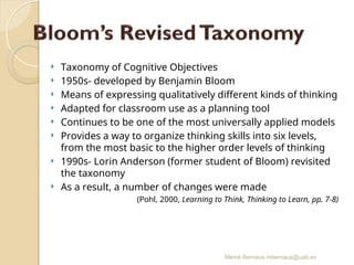 Mercè Bernaus mbernaus@uab.es
 Taxonomy of Cognitive Objectives
 1950s- developed by Benjamin Bloom
 Means of expressing qualitatively different kinds of thinking
 Adapted for classroom use as a planning tool
 Continues to be one of the most universally applied models
 Provides a way to organize thinking skills into six levels,
from the most basic to the higher order levels of thinking
 1990s- Lorin Anderson (former student of Bloom) revisited
the taxonomy
 As a result, a number of changes were made
(Pohl, 2000, Learning to Think, Thinking to Learn, pp. 7-8)
 