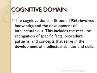Mercè Bernaus mbernaus@uab.es
COGNITIVE DOMAIN
COGNITIVE DOMAIN
 The cognitive domain (Bloom, 1956) involves
knowledge and the development of
intellectual skills. This includes the recall or
recognition of specific facts, procedural
patterns, and concepts that serve in the
development of intellectual abilities and skills.
 