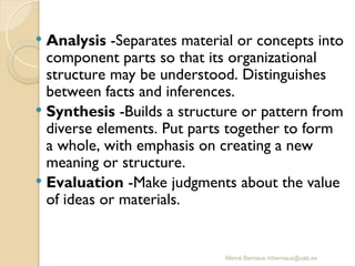 Mercè Bernaus mbernaus@uab.es
 Analysis -Separates material or concepts into
component parts so that its organizational
structure may be understood. Distinguishes
between facts and inferences.
 Synthesis -Builds a structure or pattern from
diverse elements. Put parts together to form
a whole, with emphasis on creating a new
meaning or structure.
 Evaluation -Make judgments about the value
of ideas or materials.
 