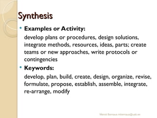 Mercè Bernaus mbernaus@uab.es
Synthesis
Synthesis
 Examples or Activity:
develop plans or procedures, design solutions,
integrate methods, resources, ideas, parts; create
teams or new approaches, write protocols or
contingencies
 Keywords:
develop, plan, build, create, design, organize, revise,
formulate, propose, establish, assemble, integrate,
re-arrange, modify
 