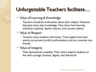 Unforgettable Teachers facilitate…
Unforgettable Teachers facilitate…
 Value of Learning & Knowledge
◦ Teachers should be enthusiastic about their subject. However,
they give more than knowledge. They show how learning
enhances creativity. Sparks interest, and uncover talents.
 Value of Respect
◦ Teachers treat students with honor. They explain how kind
words can prevent hurtful confrontations and turn enemies into
friends.
 Value of Integrity
◦ They demonstrate empathy. Their ethics inspires students to
live with courage, honesty, dignity, and self-worth.
Mercè Bernaus mbernaus@uab.es
 