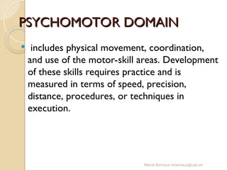Mercè Bernaus mbernaus@uab.es
PSYCHOMOTOR DOMAIN
PSYCHOMOTOR DOMAIN
 includes physical movement, coordination,
and use of the motor-skill areas. Development
of these skills requires practice and is
measured in terms of speed, precision,
distance, procedures, or techniques in
execution.
 