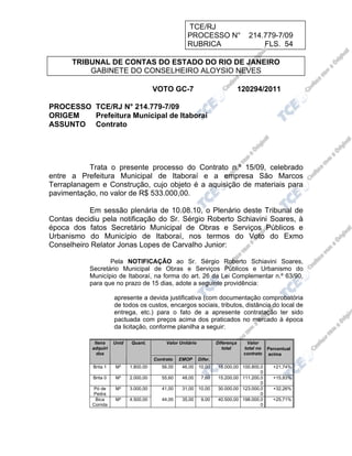 TCE/RJ
                                                      PROCESSO N°                     214.779-7/09
                                                      RUBRICA                             FLS. 54

      TRIBUNAL DE CONTAS DO ESTADO DO RIO DE JANEIRO
          GABINETE DO CONSELHEIRO ALOYSIO NEVES

                                        VOTO GC-7                                  120294/2011

PROCESSO TCE/RJ N° 214.779-7/09
ORIGEM   Prefeitura Municipal de Itaboraí
ASSUNTO Contrato




           Trata o presente processo do Contrato n.º 15/09, celebrado
entre a Prefeitura Municipal de Itaboraí e a empresa São Marcos
Terraplanagem e Construção, cujo objeto é a aquisição de materiais para
pavimentação, no valor de R$ 533.000,00.

           Em sessão plenária de 10.08.10, o Plenário deste Tribunal de
Contas decidiu pela notificação do Sr. Sérgio Roberto Schiavini Soares, à
época dos fatos Secretário Municipal de Obras e Serviços Públicos e
Urbanismo do Município de Itaboraí, nos termos do Voto do Exmo
Conselheiro Relator Jonas Lopes de Carvalho Junior:

                  Pela NOTIFICAÇÃO ao Sr. Sérgio Roberto Schiavini Soares,
           Secretário Municipal de Obras e Serviços Públicos e Urbanismo do
           Município de Itaboraí, na forma do art. 26 da Lei Complementar n.º 63/90,
           para que no prazo de 15 dias, adote a seguinte providência:

                      apresente a devida justificativa (com documentação comprobatória
                      de todos os custos, encargos sociais, tributos, distância do local de
                      entrega, etc.) para o fato de a apresente contratação ter sido
                      pactuada com preços acima dos praticados no mercado à época
                      da licitação, conforme planilha a seguir:

             Itens    Unid   Quant.          Valor Unitário            Diferença     Valor
            adquiri                                                       total     total no   Percentual
              dos                                                                   contrato   acima
                                        Contrato   EMOP       Difer.
            Brita 1   M³     1.800,00      56,00    46,00     10,00    18.000,00 100.800,0       +21,74%
                                                                                         0
            Brita 0   M³     2.000,00      55,60    48,00      7,60    15.200,00 111.200,0       +15,83%
                                                                                         0
            Pó de     M³     3.000,00      41,00    31,00     10,00    30.000,00 123.000,0       +32,26%
            Pedra                                                                        0
             Bica     M³     4.500,00      44,00    35,00      9,00    40.500,00 198.000,0       +25,71%
            Corrida                                                                      0
 