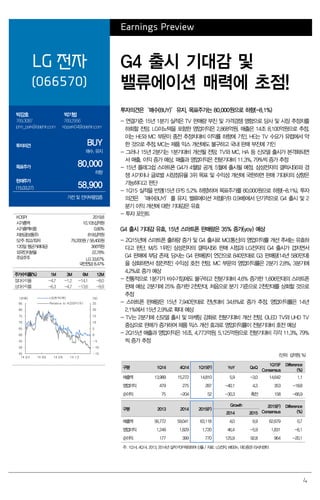 4
Earnings Preview
LG 전자
(066570)
G4 출시 기대감 및
밸류에이션 매력에 초점!
박강호
769.3087
john_park@daishin.com
박기범
769.2956
kbpark04@daishin.com
투자의견 BUY
매수, 유지
목표주가 80,000
하향
현재주가
(15.03.27) 58,900
가전 및 전자부품업종
투자의견은‘매수(BUY)’유지, 목표주가는 80,000원으로 하향(-8.1%)
- 연결기준 15년 1분기 실적은 TV 판매량 부진 및 가격경쟁 영향으로 당사 및 시장 추정치를
하회할 전망. LG이노텍을 포함한 영업이익은 2,868억원, 매출은 14조 8,100억원으로 추정.
이는 HE와 MC 부문이 종전 추정치대비 이익률 하향에 기인, HE는 TV 수요가 유럽에서 약
한 것으로 추정, MC는 제품 믹스 개선에도 불구하고 국내 판매 부진에 기인
- 그러나 15년 2분기는 1분기대비 개선될 전망. TV와 MC, HA 등 신모델 출시가 본격화되면
서 매출, 이익 증가 예상, 매출과 영업이익은 전분기대비 11.3%, 79%씩 증가 추정
- 15년 플래그쉽 스마트폰 G4가 4월말 공개, 5월에 출시될 예정. 삼성전자의 갤럭시S6와 경
쟁 시기이나 글로벌 시장점유율 3위 목표 및 수익성 개선에 국한하면 판매 기대치의 상향은
가능하다고 판단
- 1Q15 실적을 반영(15년 EPS 5.2% 하향)하여 목표주가를 80,000원으로 하향(-8.1%), 투자
의견은 ‘매수(BUY)’를 유지. 밸류에이션 저점(P/B 0.9배)에서 단기적으로 G4 출시 및 2
분기 이익 개선에 대한 기대감은 유효
- 투자 포인트
G4 출시 기대감 유효. 15년 스마트폰 판매량은 35% 증가(yoy) 예상
- 2Q15년에 스마트폰 출하량 증가 및 G4 출시로 MC(통신)의 영업이익률 개선 추세는 유효하
다고 판단. M/S 1위인 삼성전자의 갤럭시S6 판매 시점과 LG전자의 G4 출시가 겹치면서
G4 판매에 부담 존재. 당사는 G4 판매량이 연간으로 840만대로 G3 판매량(14년 580만대)
을 상회하면서 점진적인 수익성 호전 전망. MC 부문의 영업이익률은 2분기 2.8%, 3분기에
4.2%로 증가 예상
- 전통적으로 1분기가 비수기임에도 불구하고 전분기대비 4.6% 증가한 1,606만대의 스마트폰
판매 예상. 2분기에 25% 증가한 2천만대, 처음으로 분기 기준으로 2천만대를 상회할 것으로
추정
- 스마트폰 판매량은 15년 7,940만대로 전년대비 34.6%로 증가 추정. 영업이익률은 14년
2.1%에서 15년 2.9%로 확대 예상
- TV는 2분기에 신모델 출시 및 마케팅 강화로 전분기대비 개선 전망. OLED TV와 UHD TV
중심으로 판매가 증가하여 제품 믹스 개선 효과로 영업이익률이 전분기대비 호전 예상
- 2Q15년 매출과 영업이익은 16조, 4,773억원, 5,125억원으로 전분기대비 각각 11.3%, 79%
씩 증가 추정
(단위: 십억원, %)
구분 1Q14 4Q14 1Q15(F) YoY QoQ
1Q15F
Consensus
Difference
(%)
매출액 13,989 15,272 14,810 5.9 -3.0 14,642 1.1
영업이익 479 275 287 -40.1 4.3 353 -18.8
순이익 75 -204 52 -30.3 흑전 158 -66.9
구분 2013 2014 2015(F)
Growth 2015(F)
Consensus
Difference
(%)2014 2015
매출액 56,772 59,041 63,118 4.0 6.9 62,679 0.7
영업이익 1,249 1,829 1,720 46.4 -5.9 1,831 -6.1
순이익 177 399 770 125.9 92.8 964 -20.1
주: 1Q14, 4Q14, 2013, 2014년 실적 PDP제외하여산출/ 자료: LG전자, WISEfn, 대신증권 리서치센터
KOSPI 2019.8
시가총액 10,105십억원
시가총액비중 0.80%
자본금(보통주) 818십억원
52주 최고/최저 79,200원 / 58,400원
120일 평균거래대금 366억원
외국인지분율 22.78%
주요주주 LG 33.67%
국민연금 8.47%
주가수익률(%) 1M 3M 6M 12M
절대수익률 -4.7 -1.2 -14.1 -8.0
상대수익률 -6.3 -4.7 -13.6 -9.9
-15
-10
-5
0
5
10
15
20
25
45
50
55
60
65
70
75
80
85
14.03 14.06 14.09 14.12
(%)(천원) LG전자(좌)
Relative to KOSPI(우)
 