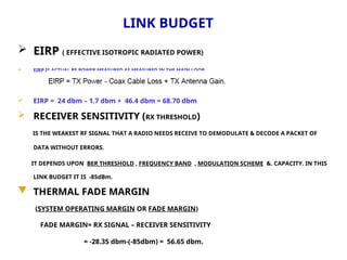 LINK BUDGET
 EIRP ( EFFECTIVE ISOTROPIC RADIATED POWER)
 EIRP IS ACTUAL RF POWER MEASURED AS MEASURED IN THE MAIN LOOB.
 EIRP = 24 dbm – 1.7 dbm + 46.4 dbm = 68.70 dbm
 RECEIVER SENSITIVITY (RX THRESHOLD)
IS THE WEAKEST RF SIGNAL THAT A RADIO NEEDS RECEIVE TO DEMODULATE & DECODE A PACKET OF
DATA WITHOUT ERRORS.
IT DEPENDS UPON BER THRESHOLD , FREQUENCY BAND , MODULATION SCHEME &. CAPACITY. IN THIS
LINK BUDGET IT IS -85dBm.
 THERMAL FADE MARGIN
(SYSTEM OPERATING MARGIN OR FADE MARGIN)
FADE MARGIN= RX SIGNAL – RECEIVER SENSITIVITY
= -28.35 dbm-(-85dbm) = 56.65 dbm.
 