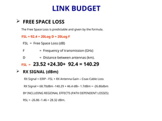 LINK BUDGET
 FREE SPACE LOSS
The Free Space Loss is predictable and given by the formula.
FSL = 92.4 + 20Log D + 20Log F
FSL = Free Space Loss (dB)
F = Frequency of transmission (GHz)
D = Distance between antennas (km).
FSL = 23.52 +24.30+ 92.4 = 140.29
 RX SIGNAL (dBm)
RX Signal = EIRP - FSL + RX Antenna Gain – Coax Cable Loss
RX Signal = 68.70dBm -140.29 + 46.4 dBi– 1.7dBm = -26.86dbm
BY INCLUDING REGIONAL EFFECTS (PATH DEPENDENT LOSSES)
RSL = -26.86 -1.46 = 28.32 dBm.
 