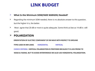 LINK BUDGET
 What Is the Minimum SOM(FADE MARGIN) Needed?
 Regarding the minimum SOM needed, there is no absolute answer to this question,
but the higher it is, the better.
 Most agree that 20 dB or more is quite adequate. Some think as low as 14 dB is still
good.
 POLARIZATION
ORIENTATION OF ELECTRIC COMPANENT OF EM WAVE WITH RESPECT TO GROUND
TYPES USED IN MW LINKS HORIZONTAL VERTICAL
CHOICE CRITERIA : VERTICAL POLARIZATION IS PREFFERED BECAUSE IT IS LESS PRONE TO
NOISE & FADING, BUT TO AVOID INTERFERENCE WE ALSO USE HORIZONTAL POLARIZATION.
 