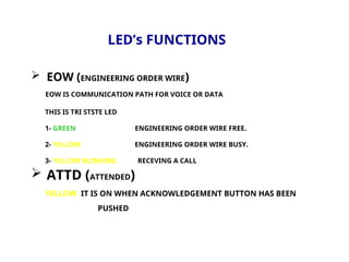 LED’s FUNCTIONS
 EOW (ENGINEERING ORDER WIRE)
EOW IS COMMUNICATION PATH FOR VOICE OR DATA
THIS IS TRI STSTE LED
1- GREEN ENGINEERING ORDER WIRE FREE.
2- YELLOW ENGINEERING ORDER WIRE BUSY.
3- YELLOW BLINKING RECEVING A CALL
 ATTD (ATTENDED)
YELLOW IT IS ON WHEN ACKNOWLEDGEMENT BUTTON HAS BEEN
PUSHED
 