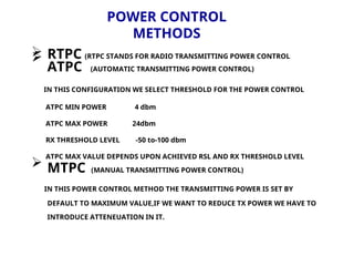 POWER CONTROL
METHODS
 RTPC (RTPC STANDS FOR RADIO TRANSMITTING POWER CONTROL

ATPC (AUTOMATIC TRANSMITTING POWER CONTROL)
IN THIS CONFIGURATION WE SELECT THRESHOLD FOR THE POWER CONTROL
ATPC MIN POWER 4 dbm
ATPC MAX POWER 24dbm
RX THRESHOLD LEVEL -50 to-100 dbm
ATPC MAX VALUE DEPENDS UPON ACHIEVED RSL AND RX THRESHOLD LEVEL
 MTPC (MANUAL TRANSMITTING POWER CONTROL)
IN THIS POWER CONTROL METHOD THE TRANSMITTING POWER IS SET BY
DEFAULT TO MAXIMUM VALUE,IF WE WANT TO REDUCE TX POWER WE HAVE TO
INTRODUCE ATTENEUATION IN IT.
 