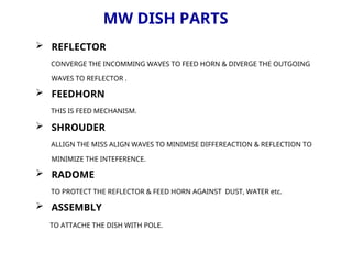 MW DISH PARTS
 REFLECTOR
CONVERGE THE INCOMMING WAVES TO FEED HORN & DIVERGE THE OUTGOING
WAVES TO REFLECTOR .
 FEEDHORN
THIS IS FEED MECHANISM.
 SHROUDER
ALLIGN THE MISS ALIGN WAVES TO MINIMISE DIFFEREACTION & REFLECTION TO
MINIMIZE THE INTEFERENCE.
 RADOME
TO PROTECT THE REFLECTOR & FEED HORN AGAINST DUST, WATER etc.
 ASSEMBLY
TO ATTACHE THE DISH WITH POLE.
 
