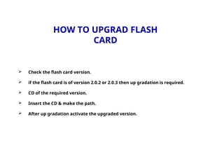 HOW TO UPGRAD FLASH
CARD
 Check the flash card version.
 if the flash card is of version 2.0.2 or 2.0.3 then up gradation is required.
 CD of the required version.
 Insert the CD & make the path.
 After up gradation activate the upgraded version.
 