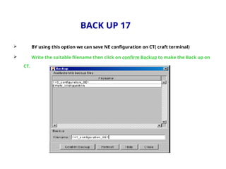 BACK UP 17
 BY using this option we can save NE configuration on CT( craft terminal)
 Write the suitable filename then click on confirm Backup to make the Back up on
CT.
 