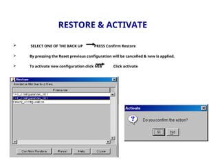 RESTORE & ACTIVATE
 SELECT ONE OF THE BACK UP PRESS Confirm Restore
 By pressing the Reset previous configuration will be cancelled & new is applied.
 To activate new configuration click MIB Click activate
 