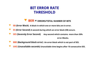 BIT ERROR RATE
THRESHOLD
 BER = ERRORS/TOTAL NUMBER OF BITS
 EB (Error Block) A block in which one or more bits are in error.
 ES (Error Second) A second during which an error block (EB) occurs.
 SES (Severely Error Second) Any second which contains more than 30%
error Blocks.
 BBE (Background block error) An error block which is not part of SES.
 UAS (Unavailable seconds) Unavailable time begins after 10 consecutive SES.
 