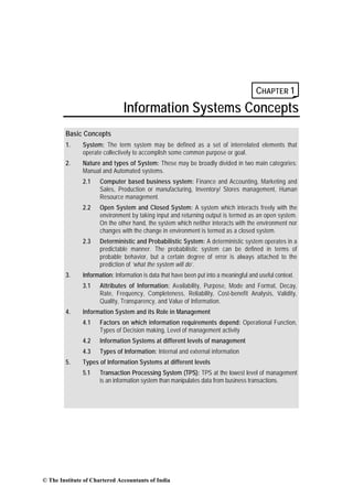 CHAPTER 1
                                Information Systems Concepts
        Basic Concepts
        1.     System: The term system may be defined as a set of interrelated elements that
               operate collectively to accomplish some common purpose or goal.
        2.     Nature and types of System: These may be broadly divided in two main categories:
               Manual and Automated systems.
               2.1    Computer based business system: Finance and Accounting, Marketing and
                      Sales, Production or manufacturing, Inventory/ Stores management, Human
                      Resource management.
               2.2    Open System and Closed System: A system which interacts freely with the
                      environment by taking input and returning output is termed as an open system.
                      On the other hand, the system which neither interacts with the environment nor
                      changes with the change in environment is termed as a closed system.
               2.3    Deterministic and Probabilistic System: A deterministic system operates in a
                      predictable manner. The probabilistic system can be defined in terms of
                      probable behavior, but a certain degree of error is always attached to the
                      prediction of ‘what the system will do’.
        3.     Information: Information is data that have been put into a meaningful and useful context.
               3.1    Attributes of Information: Availability, Purpose, Mode and Format, Decay,
                      Rate, Frequency, Completeness, Reliability, Cost-benefit Analysis, Validity,
                      Quality, Transparency, and Value of Information.
        4.     Information System and its Role in Management
               4.1    Factors on which information requirements depend: Operational Function,
                      Types of Decision making, Level of management activity
               4.2    Information Systems at different levels of management
               4.3    Types of Information: Internal and external information
        5.     Types of Information Systems at different levels
               5.1    Transaction Processing System (TPS): TPS at the lowest level of management
                      is an information system than manipulates data from business transactions.




© The Institute of Chartered Accountants of India
 