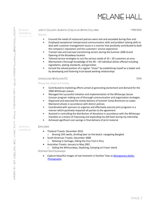 PAGE 2
BUSINESS
EXPERIENCE
(CONTINUED)
JOEY’S, CALGARY, ALBERTA; COQUITLAM, BRITISH COLUMBIA 1998-2006
SERVER
• Ensured the needs of restaurant patrons were met and exceeded during their visit
• Employed exceptional interpersonal communication skills and problem solving skills to
deal with customer management issues in a manner that positively contributed to both
the company’s reputation and the customers’ service experience
• Trained new and oversaw transitioning servers during the Summer 2006 Grand
Opening of the Broadway location
• Tailored service strategies to suit the various needs of 10 – 20 customers at once
• Maintained a thorough knowledge of the 40 – 50 individual dishes offered including
ingredients, plating standards, and garnishes
• Earned the valued position of a regular “closer” by establishing myself as a leader and
by developing and fostering trust-based working relationships
VANCOUVER WHITECAPS FC 2006
MARKETING ASSISTANT INTERN
• Contributed to marketing efforts aimed at generating excitement and demand for the
2006 Whitecaps season.
• Managed the successful initiation and implementation of the Whitecaps Soccer
Caravan program making use of thorough communication and organization strategies
• Organized and executed the timely delivery of Summer Camp Brochures to Lower
Mainland schools in accordance with district policies
• Coordinated with sponsors to organize and effectively execute joint programs in a
manner which positively impacted all parties to the agreement
• Assisted in controlling the distribution of donations in accordance with the Whitecaps
mandate as a means of improving and expanding my skill base during my internship
• Achieved significant cost savings in final delivery of print material
PERSONAL
EXPERIENCE
EXPLORER
 Thailand Travels: December 2010
o Braving 15ft swells, drinking beer on the beach, navigating Bangkok
 South American Travels: December 2008
o Relaxing in Santiago, Hiking the Inca Trail in Peru
 Australian Travels: January to May 2001
o Sailing the Whitsundays, Skydiving, Camping on Fraser Island
PORTRAIT PHOTOGRAPHER
 Capture beautiful images of real moments in families’ lives as Montgomery Belles
Photography
 