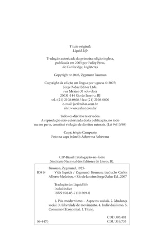 Título original:
Liquid Life
Tradução autorizada da primeira edição inglesa,
publicada em 2005 por Polity Press,
de Cambridge, Inglaterra
Copyright © 2005, Zygmunt Bauman
Copyright da edição em língua portuguesa © 2007:
Jorge Zahar Editor Ltda.
rua México 31 sobreloja
20031-144 Rio de Janeiro, RJ
tel.: (21) 2108-0808 / fax: (21) 2108-0800
e-mail: jze@zahar.com.br
site: www.zahar.com.br
Todos os direitos reservados.
A reprodução não-autorizada desta publicação, no todo
ou em parte, constitui violação de direitos autorais. (Lei 9.610/98)
Capa: Sérgio Campante
Foto na capa (túnel): Athewma Athewma
Bauman, Zygmund, 1925-
B341v Vida líquida / Zygmund Bauman; tradução Carlos
Alberto Medeiros.– Rio de Janeiro: Jorge Zahar Ed.,2007
Tradução de: Liquid life
Inclui índice
ISBN 978-85-7110-969-8
1. Pós-modernismo – Aspectos sociais. 2. Mudança
social. 3. Liberdade de movimento. 4. Individualismo. 5.
Consumo (Economia). I. Título.
CDD 303.401
06-4470 CDU 316.733
CIP-Brasil.Catalogação-na-fonte
Sindicato Nacional dos Editores de Livros, RJ.
 