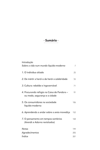 l
Sumário l
Introdução
Sobre a vida num mundo líquido-moderno 7
1. O indivíduo sitiado 25
2. De mártir a herói e de herói a celebridade 55
3. Cultura: rebelde e ingovernável 71
4. Procurando refúgio na Caixa de Pandora – 91
ou medo, segurança e a cidade
5. Os consumidores na sociedade 106
líquido-moderna
6. Aprendendo a andar sobre a areia movediça 152
7. O pensamento em tempos sombrios 168
(Arendt e Adorno revisitados)
Notas 199
Agradecimentos 205
Índice 207
 