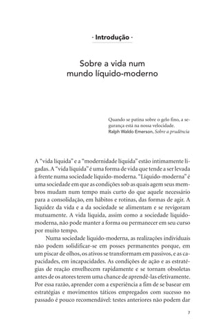 l
Introdução l
Sobre a vida num
mundo líquido-moderno
Quando se patina sobre o gelo fino, a se-
gurança está na nossa velocidade.
Ralph Waldo Emerson, Sobre a prudência
A “vida líquida”e a “modernidade líquida”estão intimamente li-
gadas.A “vida líquida”é uma forma de vida que tende a ser levada
à frente numa sociedade líquido-moderna. “Líquido-moderna”é
uma sociedade em que as condições sob as quais agem seus mem-
bros mudam num tempo mais curto do que aquele necessário
para a consolidação, em hábitos e rotinas, das formas de agir. A
liquidez da vida e a da sociedade se alimentam e se revigoram
mutuamente. A vida líquida, assim como a sociedade líquido-
moderna, não pode manter a forma ou permanecer em seu curso
por muito tempo.
Numa sociedade líquido-moderna, as realizações individuais
não podem solidificar-se em posses permanentes porque, em
um piscar de olhos,os ativos se transformam em passivos,e as ca-
pacidades, em incapacidades. As condições de ação e as estraté-
gias de reação envelhecem rapidamente e se tornam obsoletas
antes de os atores terem uma chance de aprendê-las efetivamente.
Por essa razão, aprender com a experiência a fim de se basear em
estratégias e movimentos táticos empregados com sucesso no
passado é pouco recomendável: testes anteriores não podem dar
7
 