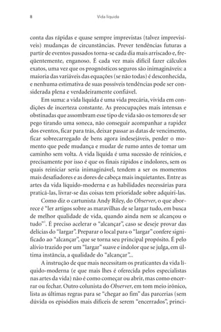 conta das rápidas e quase sempre imprevistas (talvez imprevisí-
veis) mudanças de circunstâncias. Prever tendências futuras a
partir de eventos passados torna-se cada dia mais arriscado e, fre-
qüentemente, enganoso. É cada vez mais difícil fazer cálculos
exatos, uma vez que os prognósticos seguros são inimagináveis: a
maioria das variáveis das equações (se não todas) é desconhecida,
e nenhuma estimativa de suas possíveis tendências pode ser con-
siderada plena e verdadeiramente confiável.
Em suma: a vida líquida é uma vida precária, vivida em con-
dições de incerteza constante. As preocupações mais intensas e
obstinadas que assombram esse tipo de vida são os temores de ser
pego tirando uma soneca, não conseguir acompanhar a rapidez
dos eventos, ficar para trás, deixar passar as datas de vencimento,
ficar sobrecarregado de bens agora indesejáveis, perder o mo-
mento que pede mudança e mudar de rumo antes de tomar um
caminho sem volta. A vida líquida é uma sucessão de reinícios, e
precisamente por isso é que os finais rápidos e indolores, sem os
quais reiniciar seria inimaginável, tendem a ser os momentos
mais desafiadores e as dores de cabeça mais inquietantes. Entre as
artes da vida líquido-moderna e as habilidades necessárias para
praticá-las, livrar-se das coisas tem prioridade sobre adquiri-las.
Como diz o cartunista Andy Riley, do Observer, o que abor-
rece é “ler artigos sobre as maravilhas de se largar tudo, em busca
de melhor qualidade de vida, quando ainda nem se alcançou o
tudo”1
. É preciso acelerar o “alcançar”, caso se deseje provar das
delícias do “largar”. Preparar o local para o “largar”confere signi-
ficado ao “alcançar”, que se torna seu principal propósito. É pelo
alívio trazido por um “largar”suave e indolor que se julga, em úl-
tima instância, a qualidade do “alcançar”...
A instrução de que mais necessitam os praticantes da vida lí-
quido-moderna (e que mais lhes é oferecida pelos especialistas
nas artes da vida) não é como começar ou abrir,mas como encer-
rar ou fechar. Outro colunista do Observer, em tom meio irônico,
lista as últimas regras para se “chegar ao fim” das parcerias (sem
dúvida os episódios mais difíceis de serem “encerrados”, princi-
8 Vida líquida
 