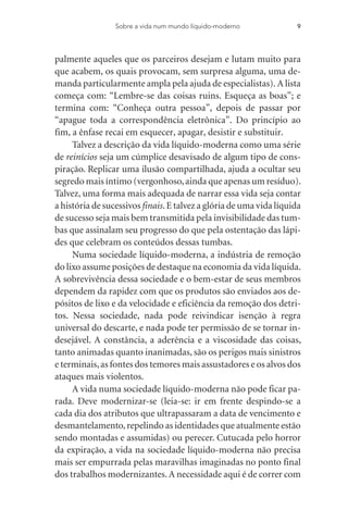 palmente aqueles que os parceiros desejam e lutam muito para
que acabem, os quais provocam, sem surpresa alguma, uma de-
manda particularmente ampla pela ajuda de especialistas). A lista
começa com: “Lembre-se das coisas ruins. Esqueça as boas”; e
termina com: “Conheça outra pessoa”, depois de passar por
“apague toda a correspondência eletrônica”. Do princípio ao
fim, a ênfase recai em esquecer, apagar, desistir e substituir.
Talvez a descrição da vida líquido-moderna como uma série
de reinícios seja um cúmplice desavisado de algum tipo de cons-
piração. Replicar uma ilusão compartilhada, ajuda a ocultar seu
segredo mais íntimo (vergonhoso,ainda que apenas um resíduo).
Talvez, uma forma mais adequada de narrar essa vida seja contar
a história de sucessivos finais.E talvez a glória de uma vida líquida
de sucesso seja mais bem transmitida pela invisibilidade das tum-
bas que assinalam seu progresso do que pela ostentação das lápi-
des que celebram os conteúdos dessas tumbas.
Numa sociedade líquido-moderna, a indústria de remoção
do lixo assume posições de destaque na economia da vida líquida.
A sobrevivência dessa sociedade e o bem-estar de seus membros
dependem da rapidez com que os produtos são enviados aos de-
pósitos de lixo e da velocidade e eficiência da remoção dos detri-
tos. Nessa sociedade, nada pode reivindicar isenção à regra
universal do descarte, e nada pode ter permissão de se tornar in-
desejável. A constância, a aderência e a viscosidade das coisas,
tanto animadas quanto inanimadas, são os perigos mais sinistros
e terminais,as fontes dos temores mais assustadores e os alvos dos
ataques mais violentos.
A vida numa sociedade líquido-moderna não pode ficar pa-
rada. Deve modernizar-se (leia-se: ir em frente despindo-se a
cada dia dos atributos que ultrapassaram a data de vencimento e
desmantelamento,repelindo as identidades que atualmente estão
sendo montadas e assumidas) ou perecer. Cutucada pelo horror
da expiração, a vida na sociedade líquido-moderna não precisa
mais ser empurrada pelas maravilhas imaginadas no ponto final
dos trabalhos modernizantes. A necessidade aqui é de correr com
Sobre a vida num mundo líquido-moderno 9
 