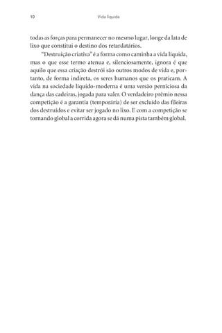 todas as forças para permanecer no mesmo lugar, longe da lata de
lixo que constitui o destino dos retardatários.
“Destruição criativa”é a forma como caminha a vida líquida,
mas o que esse termo atenua e, silenciosamente, ignora é que
aquilo que essa criação destrói são outros modos de vida e, por-
tanto, de forma indireta, os seres humanos que os praticam. A
vida na sociedade líquido-moderna é uma versão perniciosa da
dança das cadeiras, jogada para valer. O verdadeiro prêmio nessa
competição é a garantia (temporária) de ser excluído das fileiras
dos destruídos e evitar ser jogado no lixo. E com a competição se
tornando global a corrida agora se dá numa pista também global.
10 Vida líquida
 