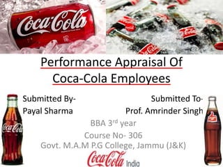 Performance Appraisal Of 
Coca-Cola Employees 
Submitted By- Submitted To- 
Payal Sharma Prof. Amrinder Singh 
BBA 3rd year 
Course No- 306 
Govt. M.A.M P.G College, Jammu (J&K) 
 