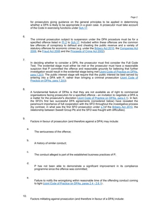 for prosecutors giving guidance on the general principles to be applied in determining
whether a DPA is likely to be appropriate in a given case. A prosecutor must take account
of the Code in exercising functions under Sch.17.
6.
The criminal prosecution subject to suspension under the DPA procedure must be for a
specified offence listed in Pt 2 to Sch.17. Included within these offences are the common
law offences of conspiracy to defraud and cheating the public revenue and a variety of
statutory offences for economic crimes (e.g. under the Bribery Act 2010, the Companies Act
2006, the Fraud Act 2006 and the Proceeds of Crime Act 2002).
7.
In deciding whether to consider a DPA, the prosecutor must first consider the Full Code
Test. The evidential stage must either be met or the prosecutor must have a reasonable
suspicion that P committed the offence and reasonable grounds for believing that further
investigation would result in the evidential stage being met (Joint Code of Practice on DPAs,
para.1.2(i)). The public interest stage will require that the public interest be best served by
entering into a DPA with P, rather than bringing a criminal prosecution (Joint Code of
Practice on DPAs, para.1.2(ii)).
8.
A fundamental feature of DPAs is that they are not available as of right to commercial
organisations facing prosecution for a specified offence - an invitation to negotiate a DPA is
a matter for the prosecutor's discretion (Joint Code of Practice on DPAs, para.2.1). In fact,
the SFO's first two successful DPA agreements (considered below) have revealed the
paramount importance of full cooperation with the SFO throughout the investigative process
(by contrast, in what was the first SFO prosecution under s.7of the Bribery Act 2010, the
relationship between Sweett Group Plc and the SFO was fraught with difficulties).
9.
Factors in favour of prosecution (and therefore against a DPA) may include:
a.
The seriousness of the offence;
b.
A history of similar conduct;
c.
The conduct alleged is part of the established business practices of P;
d.
P has not been able to demonstrate a significant improvement in its compliance
programme since the offence was committed;
e.
Failure to notify the wrongdoing within reasonable time of the offending conduct coming
to light (Joint Code of Practice on DPAs, paras 2.4 - 2.8.1) .
10.
Factors militating against prosecution (and therefore in favour of a DPA) include:
Page 2
 