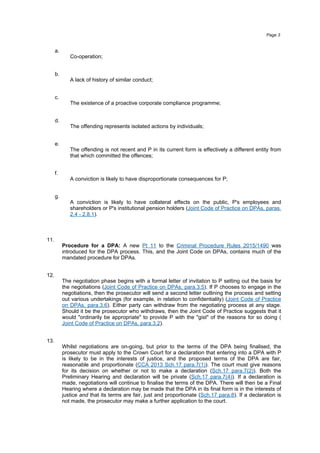 a.
Co-operation;
b.
A lack of history of similar conduct;
c.
The existence of a proactive corporate compliance programme;
d.
The offending represents isolated actions by individuals;
e.
The offending is not recent and P in its current form is effectively a different entity from
that which committed the offences;
f.
A conviction is likely to have disproportionate consequences for P;
g.
A conviction is likely to have collateral effects on the public, P's employees and
shareholders or P's institutional pension holders (Joint Code of Practice on DPAs, paras.
2.4 - 2.8.1).
11.
Procedure for a DPA: A new Pt 11 to the Criminal Procedure Rules 2015/1490 was
introduced for the DPA process. This, and the Joint Code on DPAs, contains much of the
mandated procedure for DPAs.
12.
The negotiation phase begins with a formal letter of invitation to P setting out the basis for
the negotiations (Joint Code of Practice on DPAs, para.3.5). If P chooses to engage in the
negotiations, then the prosecutor will send a second letter outlining the process and setting
out various undertakings (for example, in relation to confidentiality) (Joint Code of Practice
on DPAs, para.3.6). Either party can withdraw from the negotiating process at any stage.
Should it be the prosecutor who withdraws, then the Joint Code of Practice suggests that it
would "ordinarily be appropriate" to provide P with the "gist" of the reasons for so doing (
Joint Code of Practice on DPAs, para.3.2).
13.
Whilst negotiations are on-going, but prior to the terms of the DPA being finalised, the
prosecutor must apply to the Crown Court for a declaration that entering into a DPA with P
is likely to be in the interests of justice, and the proposed terms of the DPA are fair,
reasonable and proportionate (CCA 2013 Sch.17 para.7(1)). The court must give reasons
for its decision on whether or not to make a declaration (Sch.17 para.7(2)). Both the
Preliminary Hearing and declaration will be private (Sch.17 para.7(4)). If a declaration is
made, negotiations will continue to finalise the terms of the DPA. There will then be a Final
Hearing where a declaration may be made that the DPA in its final form is in the interests of
justice and that its terms are fair, just and proportionate (Sch.17 para.8). If a declaration is
not made, the prosecutor may make a further application to the court.
Page 3
 