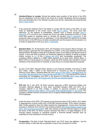 20.
Variation/Failure to comply: Should the parties seek variation of the terms of the DPA
then an application must be made to the Court for a further declaration that the proposed
terms (as amended) are in the interests of justice and are fair, reasonable and proportionate
(Sch.17 para.10(2)).
21.
If the prosecutor believes that P has failed to comply with the terms of the DPA, he may
make an application to the Crown Court under Sch.17 para.9. The Court must then
determine, on the balance of probabilities, whether such a breach occurred (Sch.17
para.9(2)). If P is found to be in breach the Court may either terminate the DPA or it may
invite both parties to negotiate terms to remedy the situation (Sch.17 para.9(3)). If the
prosecutor does not pursue such an application, it must still publish the reasons for its belief
that the terms of the DPA have not been complied with and the reasons for the decision not
to make an application to the court (Sch.17 para.9(8)).
22.
Standard Bank: On 30 November 2015, the President of the Queen's Bench Division, Sir
Brian Leveson, approved the first application for a DPA, in this case between the SFO and
Standard Bank Plc before a hearing at Southwark Crown Court sitting at the Royal Courts of
Justice. In line with DPA procedure, an Indictment alleging an offence of failing to prevent
bribery contrary to s.7 of the a Bribery Act 2010 was immediately suspended. The
underlying offence related to a US$6 million payment by its sister bank, Stanbic Bank, in
March 2013 to a local partner in Tanzania, which the SFO claimed was intended to induce
members of the Government of Tanzania, to show favour to a private placement proposal.
23.
As part of the DPA, Standard Bank agreed to pay financial penalties amounting to USD
25.2 million, USD 7 million to the Government of Tanzania by way of compensation
(Serious Fraud Office v Standard Bank Plc (now Serious Fraud Office v Standard Bank Plc
(now ICBC Standard Bank Plc) (Final) [2016] Lloyd's Rep. F.C. 102) and the SFO's costs of
conducting the investigation and DPA in the amount of £330,000 (SFO Press Release
dated 30 November 2015, SFO agrees first UK DPA with Standard Bank).
24.
XYZ Ltd: On 8 July 2016, Sir Brian Leveson approved a DPA concerning bribery and
corruption offences alleged to have been committed between 2004 and 2012, by a
company referred to as XYZ Limited, in relation to securing contracts in overseas
jurisdictions (Serious Fraud Office v XYZ Limited (final redacted) dated 11 July 2016). The
company's identity remains anonymous due to on-going related litigation concerning former
XYZ employees.
25.
Under the terms of the DPA, XYZ agreed to pay financial orders of £6.5 million; £6.2 million
in disgorgement of gross profits and a £352,000 financial penalty. XYZ's parent company,
ABC Limited agreed to return £2 million towards the disgorgement; money which had been
received in dividends from XYZ from the tainted contracts (SFO Press Release dated 8 July
2016, SFO secures second DPA). ABC also offered to provide financial support to satisfy
the terms of the DPA. Sir Brian Leveson stressed that there is no legal obligation on an
innocent parent company to contribute towards a financial penalty imposed upon its
subsidiary for that subsidiary's criminal conduct.
26.
Co-operation: The facts of both "Standard Bank" and "XYZ" were very different - but the
common refrain in both was that co-operation is key to the conclusion of a DPA.
Page 5
 