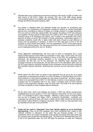 27.
Standard Bank was a well-resourced financial institution with equity of US$1.25 billion and
total income of US $133.1 million. By contrast, XYZ was a UK SME whose agreed
unencumbered balance of available cash was £352,000, and which was supported in part
through the DPA by its parent company, ABC.
28.
The bribery in Standard Bank was relatively limited and discrete: its wrongdoing was
restricted to the maintenance of inadequate compliance systems to prevent associated
persons from committing an offence of bribery on a single occasion in a single transaction.
The sum paid as a bribe was valued at $6m. By contrast, the bribery in XYZ was extensive
and repeated. During a period of eight years from 2004 to 2012, XYZ, through a small but
important group of its employees and agents, was involved in the systematic offer and/or
payment of bribes to secure 28 contracts in foreign jurisdictions. Intermediary agents in a
particular jurisdiction would offer or place bribes with those thought to exert influence or
control over the awarding of contracts. A total of £17.24m was paid to XYZ on the 28
contracts on which bribes were offered. This sum represented 15.81% of the total turnover
of XYZ in the relevant period. The total gross profit from the contracts amounted to £6.5m
out of a total gross profit of £31.4m (i.e. 20.82%).
29.
These differences notwithstanding, the Court was at pains to emphasise that it could
approve DPAs because of the extent of co-operation in each case. In both cases, the Court
underlined the following factors as militating in favour of the DPA: the promptness of the
self-report; the genuinely proactive approach to the wrongdoing that the companies
uncovered; the fact that, but for the self-report, the offending might otherwise have
remained unknown to the prosecutor; the fact that much of the information relied upon by
the SFO was evidence voluntarily disclosed by the companies; the fact that both companies
also identified relevant witnesses, disclosing their accounts and the documents shown to
them.
30.
Whilst neither the DPA Code nor either of the judgments thus far go as far as to make
co-operation an essential pre-condition of a DPA, the lesson of Standard Bank and XYZ is
that in practice it is very hard to envisage any case where a prosecutor - let alone a judge -
is likely to be persuaded that a DPA is in the interests of justice in circumstances where a
company has not co-operated; that is to say, where a company does not bring relevant
conduct to the prosecutor's attention; does not share with it the fruits of its own enquiries
and does not identify or make available relevant witnesses.
31.
On the other hand, where such features are present, a DPA may still be countenanced,
notwithstanding (as was present in XYZ) very extensive misconduct. As the Court said in
XYZ: "it is important to send a clear message , reflecting a policy choice in bringing DPAs
into the law of England and Wales, that a company's shareholders, customers and
employees (as well as all those with whom it deals) are far better served by self-reporting
and putting in place effective compliance structures. When it does so, that openness must
be rewarded and be seen to be worthwhile".
32.
Credit and the need to "step-back" have been flexibly applied so as to incentivise
self-reporting: Critics of the DPA legislation and Code complained that it failed to offer
sufficient incentive to self-report on the basis that any financial penalty, so it was
understood, had to be broadly comparable to the penalty that would have been given had
the company been prosecuted and pleaded guilty. The lesson from Standard Bank and XYZ
is that in the appropriate case, the court will apply the guidance on credit and "stepping
Page 6
 