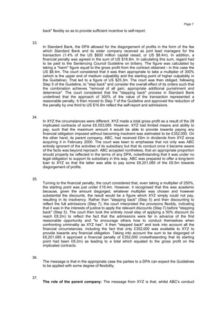 back" flexibly so as to provide sufficient incentive to self-report.
33.
In Standard Bank, the DPA allowed for the disgorgement of profits in the form of the fee
which Standard Bank and its sister company received as joint lead managers for the
transaction (1.4% of the US $600 million capital raised, or US $8.4m). In addition, a
financial penalty was agreed in the sum of US $16.8m. In calculating this sum, regard had
to be paid to the Sentencing Council Guideline on bribery. The figure was calculated by
taking a "harm" figure equal to the gross profit from the contract obtained - in this case the
US $8.4m. The court considered that it was then appropriate to take a multiplier of 300%
(which is the upper end of medium culpability and the starting point of higher culpability in
the Guideline). That led to a figure of US $25.3m. The court was then obliged, following
Step 5 of the Guideline, to "step back" and consider the overall effect of its orders such that
the combination achieves "removal of all gain, appropriate additional punishment and
deterrence". The court considered that the "stepping back" process in Standard Bank
underlined that the approach of 300% of the value of the transaction represented a
reasonable penalty. It then moved to Step 7 of the Guideline and approved the reduction of
the penalty by one third to US $16.8m reflect the self-report and admissions.
34.
In XYZ the circumstances were different. XYZ made a total gross profit as a result of the 28
implicated contracts of some £6,553,085. However, XYZ had limited means and ability to
pay, such that the maximum amount it would be able to provide towards paying any
financial obligation imposed without becoming insolvent was estimated to be £352,000. On
the other hand, its parent company, ABC, had received £6m in dividends from XYZ since
acquiring it in February 2000. The court was keen to emphasise that not only was ABC
entirely ignorant of the activities of its subsidiary but that its conduct once it became aware
of the facts was beyond reproach. ABC accepted nontheless, that an appropriate proportion
should properly be reflected in the terms of any DPA, notwithstanding that it was under no
legal obligation to support its subsidiary in this way. ABC was prepared to offer a long-term
loan to XYZ so that the latter was able to pay some £6,201,085 of the £6.5m towards
disgorgement of profits.
35.
Turning to the financial penalty, the court considered that, even taking a multiplier of 250%,
the starting point was just under £16.4m. However, it recognised that this was academic
because, given the amount disgorged, whatever multiplier was chosen and however
substantial the discounts, the result would be a figure which XYZ simply could not pay,
resulting in its insolvency. Rather than "stepping back" (Step 5) and then discounting to
reflect the full admissions (Step 7), the court interpreted the provisions flexibly, indicating
that it was in the interests of justice to apply the relevant discounts (Step 7) before "stepping
back" (Step 5). The court then took the entirely novel step of applying a 50% discount (to
reach £8.2m) to reflect the fact that the admissions were far in advance of the first
reasonable opportunity and "to encourage others how to conduct themselves when
confronting criminality as XYZ has". It then "stepped back" and took into account all the
financial circumstances, including the fact that only £352,000 was available to XYZ to
provide towards any financial obligation. Taking into account the sum to be disgorged of
£6,201,085 it approved a financial penalty of £352,000 (notwithstanding that its starting
point had been £8.2m) as leading to a total which equated to the gross profit on the
implicated contracts.
36.
The message is that in the appropriate case the parties to a DPA can expect the Guidelines
to be applied with some degree of flexibility.
37.
The role of the parent company: The message from XYZ is that, whilst ABC's conduct
Page 7
 