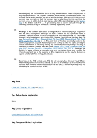 was exemplary, the circumstances would be very different were a parent company also to
be guilty of misconduct. The judgment concludes with a warning in the following terms: "any
evidence that a parent company has set up a subsidiary as a vehicle through which corrupt
payment may be made so that the company can be abandoned in the event that the
payment comes to light is likely to lead to prosecution of the parent company under section
7(1) of the Bribery Act 2010 …. A pre-existing plan to behave corruptly through the
subsidiary would obviously be treated as a seriously aggravating factor".
38.
Privilege: In the Standard Bank case, an integral feature was the company's cooperation
with the SFO investigation. Although Sir Brian Leveson did not specifically refer to
"privilege", he found it to be "of particular significance" that Standard Bank Plc. had quickly
provided the full investigation report to the SFO (Serious Fraud Office v Standard Bank Plc
(now Serious Fraud Office v Standard Bank Plc (now ICBC Standard Bank Plc) (Final)
[2016] Lloyd's Rep. F.C. 102 at 14). The Joint Code of Practice, specifically quoted in the
preliminary judgment, suggests that an organisation seeking to enter into a DPA should give
serious consideration to voluntarily waiving any claim to legal advice privilege, including its
investigation material (Serious Bank Plc (now Serious Fraud Office v Standard Bank Plc
(now ICBC Standard Bank Plc) (Preliminary) [2016] Lloyd's Rep. F.C. 91). However, the
decision to waive privilege is a complex one, and companies should also consider the
inherent uncertainty as to the outcome of DPA negotiations and the court's decision as
regards whether a DPA is in the public interest.
39.
By contrast, in the XYZ Limited case, XYZ did not waive privilege (Serious Fraud Office v
XYZ Limited (preliminary redacted) dated 8 July 2016 at 27 and 62). It is clear therefore that
provided there remains effective cooperation with the SFO, a waiver of privilege may not
necessarily be a precondition for a DPA.
.
Key Acts
Crime and Courts Act 2013 s.45 and Sch.17
Key Subordinate Legislation
None.
Key Quasi-legislation
Criminal Procedure Rules 2015/1490 Pt 11
Key European Union Legislation
Page 8
 