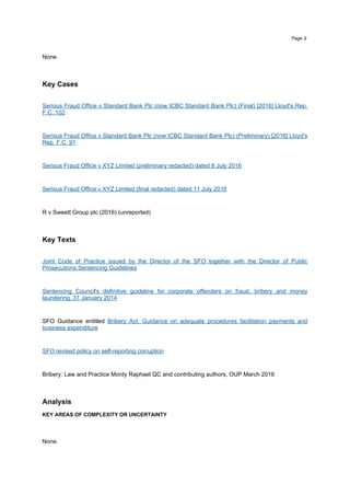 None.
Key Cases
Serious Fraud Office v Standard Bank Plc (now ICBC Standard Bank Plc) (Final) [2016] Lloyd's Rep.
F.C. 102
Serious Fraud Office v Standard Bank Plc (now ICBC Standard Bank Plc) (Preliminary) [2016] Lloyd's
Rep. F.C. 91
Serious Fraud Office v XYZ Limited (preliminary redacted) dated 8 July 2016
Serious Fraud Office v XYZ Limited (final redacted) dated 11 July 2016
R v Sweett Group plc (2016) (unreported)
Key Texts
Joint Code of Practice issued by the Director of the SFO together with the Director of Public
Prosecutions Sentencing Guidelines
Sentencing Council's definitive guideline for corporate offenders on fraud, bribery and money
laundering, 31 January 2014
SFO Guidance entitled Bribery Act: Guidance on adequate procedures facilitation payments and
business expenditure
SFO revised policy on self-reporting corruption
Bribery: Law and Practice Monty Raphael QC and contributing authors, OUP March 2016
Analysis
KEY AREAS OF COMPLEXITY OR UNCERTAINTY
None.
Page 9
 