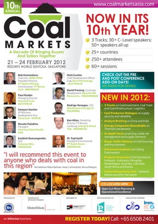 10th
 ANNUAL
                                                                                      www.coalmarketsasia.com


                                                                              NOW IN ITS
                                                                              10 th YEAR!
                                                                                    3 Tracks; 30+ C- Level speakers;
                                                                                    50+ speakers all up
     A Decade Of Bringing Buyers                                                    25+ countries
         And Sellers Together
                                                                                    250+ attendees
   21 – 24 FEBRUARY 2012
   RESORTS WORLD SENTOSA, SINGAPORE                                                 60+ sessions
               Bob Kamandanu                                Matt Coulter                         CHECK OUT THE PRE
               Chairman, APBI-ICMA,                         Chief Development Officer –          AND POST CONFERENCE
               President Director,                          Coal, Rio Tinto Energy
               PT Delma Mining,                             - AUSTRALIA
                                                                                                 ADD-ON DAYS!
               Commissioner, PT Berau                                                            SEE INSIDE FOR DETAILS
               Coal - INDONESIA                             David Premraj, Corporate
                                                            Development, Beacon Hill

                                                                                                NEW IN 2012:
               Paul Mulder                                  Resources - MOZAMBIQUE
               Managing Director
               Hancock Coal -
               AUSTRALIA
                                                            Rodrigo Venegas, CEO,               •	 3 Tracks on Coal Investment, Coal Trade
                                                            Blackstorm Energy Co -                 and Coal Infrastructure / Logistics
               Semyon Vavilov
                                                            COLOMBIA
               VP Business                                                                      •	 Coal Producers Dialogue on supply
               Development Asia                                                                    security and reliability
               Severstal - RUSSIA
                                                            Ken Allan, Marketing                •	 Analyst Briefing on China and India
               Renato Paladino                              Director, PT Borneo
               President                                    Lumbung, Energi & Metal             •	 Energy Companies Roundtable on
               Arch Coal Asia Pacific -                     Tbk - INDONESIA                        Thermal Coal demand
               USA                                                                              •	 In-depth focus on pricing, trade risk
                                                                                                   management and supply contracts
               Enebish Baasangombo                          Dr. Supriyadi
               CEO                                          President Commissioner              •	 Buyer-Seller Meetup on Coal Sourcing
               Erdenes MGL -                                PT Bukit Asam -                        and Procurement
               MONGOLIA                                     INDONESIA
                                                                                                •	 Enhanced emphasis on Coking
                                                                                                   Coal markets
“I will recommend this event to                                                                 •	 Projects Showcase from Investment
anyone who deals with coal in                                                                      hotspots - Indonesia, Mongolia,
                                                                                                   Mozambique, Australia, Colombia,
this region”                 Norfadelizan Abdul Rahman, Head, Commodities, Bursa Malaysia          South Africa and Russia
                                                                                                •	 Online Networking Tool – network
                                                                                                   before and after the event!


                                                                                                CO-LOCATED WITH:
                                                                                                 Open Cut Mine Planning &
                                                                                                 Operational Excellence

PRODUCED BY:           PRESENTATION                        ENDORSED BY:                     WITH THE SUPPORT OF:    ASSOCIATION PARTNERS:
                       SPOTLIGHT SPONSOR




                                                          REGISTER TODAY! Call: +65 6508 2401
 