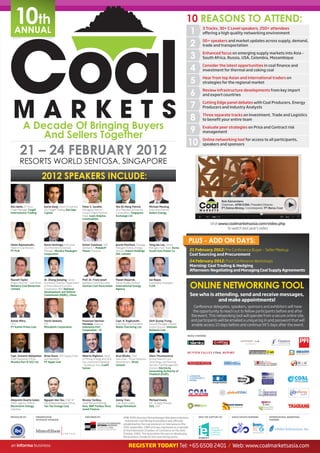 10th
   ANNUAL
                                                                                                                                                           10 REASONS TO ATTEND:
                                                                                                                                                             1         3 Tracks, 30+ C Level speakers, 250+ attendees
                                                                                                                                                                       offering a high quality networking environment


                                                                                                                                                             2         50+ speakers and market updates across supply, demand,
                                                                                                                                                                       trade and transportation


                                                                                                                                                             3         Enhanced focus on emerging supply markets into Asia –
                                                                                                                                                                       South Africa, Russia, USA, Colombia, Mozambique


                                                                                                                                                             4         Consider the latest opportunities in coal finance and
                                                                                                                                                                       investment for thermal and coking coal


                                                                                                                                                             5         Hear from top Asian and International traders on
                                                                                                                                                                       strategies for the regional market


                                                                                                                                                             6         Review infrastructure developments from key import
                                                                                                                                                                       and export countries


                                                                                                                                                             7         Cutting Edge panel debates with Coal Producers, Energy
                                                                                                                                                                       Producers and Industry Analysts


                                                                                                                                                             8         Three separate tracks on Investment, Trade and Logistics
                                                                                                                                                                       to benefit your entire team

           A Decade Of Bringing Buyers                                                                                                                       9         Evaluate peer strategies on Price and Contract risk

               And Sellers Together                                                                                                                                    management


                                                                                                                                                            10         Online networking tool for access to all participants,
                                                                                                                                                                       speakers and sponsors

        21 – 24 FEBRUARY 2012
        RESORTS WORLD SENTOSA, SINGAPORE
                                 2012 SPEAKERS INCLUDE:

                                                                                                                                                                                       Bob Kamandanu
                                                                                                                                                                                       Chairman, APBI-ICMA, President Director,
Ron Wells, ETI Asia              Karim Kanji, Head of Coal and     Peter S. Sandler,             Yeo Ek Meng Patrick,         Michael Mewing,
                                                                                                                                                                                       PT Delma Mining, Commissioner, PT Berau Coal
Credit Manager, Cargill          Dry Freight Trading, Barclays     Managing Director –           Vice President & Director,   Executive Director,
International Trading            Capital                           Ocean Freight Platform        Commodities, Singapore       Ambre Energy
                                                                   Head, Louis Dreyfus           Exchange Ltd
                                                                   Commodities
                                                                                                                                                                              Visit www.coalmarketsasia.com/video.php
                                                                                                                                                                                       to watch last year’s video



Helmi Najmamudin,                Aaron Domingo, Executive          Azhari Sulaiman, SVP          Jeanie Moothoo, Strategy     Yong Jae Lee, Senior
                                                                                                                                                            PLUS - ADD ON DAYS:
Head of Coal Division,           Vice President & General          Ventures 1, Malakoff          Manager, Primary Energy      Manager, Fuel Team, Korea
PT PLN                           Manager, Meralco Powergen         Power, Malaysia               Division, Eskom Holdings     South-East Power Co.              21 February 2012: Pre Conference Buyer – Seller Meetup
                                 Corporation                                                     SOC Limited                                                    Coal Sourcing and Procurement
                                                                                                                                                                24 February 2012: Post Conference Workshops
                                                                                                                                                                Morning: Coal Trading & Hedging
                                                                                                                                                                Afternoon: Negotiating and Managing Coal Supply Agreements

Russell Taylor,                  Dr. Zhang Jianping, Senior        Prof. Dr. Franz-Josef         Pawel Olejarnik,             Ian Roper,

                                                                                                                                                                ONLINE NETWORKING TOOL
Project Director - Coal Mines,   Economist, Director, Department   Wodopia, Chief Executive,     Senior Energy Analyst,       Commodity Strategist,
Reliance Coal Resources          of International Economic         German Coal Association       International Energy         CLSA
Limited                          Cooperation, IIER, National                                     Agency
                                 Development and Reform
                                 Commission (NDRC), China                                                                                                       See who is attending, send and receive messages,
                                                                                                                                                                            and make appointments!
                                                                                                                                                                  Conference delegates, speakers, sponsors and exhibitors will have
                                                                                                                                                                 the opportunity to reach out to fellow participants before and after
                                                                                                                                                                the event. This networking tool will operate from a secure online site,
Ashok Mitra,                     Yuichi Uemoto,                    Pasoroan Herman               Capt. R. Raghunath,          Dinh Quang Trung,                 and participants will be emailed a unique log in and password that will
CFO,
PT Kaltim Prima Coal
                                 GM,
                                 Mitsubishi Corporation
                                                                   Harianja, Director,
                                                                   Indonesia Port
                                                                                                 Executive Vice President,
                                                                                                 Noble Chartering Ltd
                                                                                                                              General Manager, Import/
                                                                                                                              Export Division, Vietnam
                                                                                                                                                                enable access 10 days before and continue till 5 days after the event.
                                                                   Corporation – IV                                           National Coal

                                                                                                                                                            MEDIA PARTNERS:




Capt. Unmesh Abhyankar, Brian Davis, SVP Supply Chain              Alberto Migliucci, Head       Arun Bhalla, Chief           Olarn Thunmanond,
Chief Operating Officer, and Operation,                            of Mining, Energy and Oil &   Executive – Power Business   Acting Head of Coal
Mundra Port & SEZ Ltd    PT Apple Coal                             Gas, Investment Banking       Development, Shree           Technology and Planning
                                                                   - Southeast Asia, Credit      Cement                       Section, Fuel Management
                                                                   Suisse                                                     Division, Electricity
                                                                                                                              Generating Authority of
                                                                                                                              Thailand (EGAT)




Alejandro Duarte Galan,          Nguyen Van Tau, Chief of          Nicolas Tardieu,              Zenny Tran,                  Michael Evans,
Chief Logistics Officer,         Hanoi Representative Office,      Head Metals & Mining,         Coal Team Leader,            VP - Energy Minerals,
Blackstorm Energy,               Tan Tao Energy Corp               Asia, BNP Paribas Struc-      Ginga Petroleum              SGS, USA
Colombia                                                           tured Finance

PRODUCED BY:             PRESENTATION                                ENDORSED BY:                       APBI-ICMA (Asosiasi Pertambangan Batubara Indonesia         WITH THE SUPPORT OF:      ASSOCIATION PARTNERS:      INTERNATIONAL MARKETING
                         SPOTLIGHT SPONSOR                                                                                                                                                                               PARTNER:
                                                                                                        – Indonesian Coal Mining Association) was officially
                                                                                                        established by the coal producers in Indonesia on the
                                                                                                        20th September, 1989 and was registered as a member
                                                                                                        of the Indonesian Chamber of Commerce on the 16th
                                                                                                        October, 2004. The association focuses on developing
                                                                                                        the business climate for the coal mining sector.


                                                                                                             REGISTER TODAY! Tel: +65 6508 2401 / Web: www.coalmarketsasia.com
 