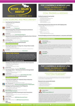 POST CONFERENCE WORKSHOP (AM)
                                                                                                                             FRIDAY, 24 FEBRUARY 2012
                         BUYER – SELLER                                                                                         9.00am to 12.00pm
                            MEETUP                                                                                       COAL TRADING & HEDGING
               TUESDAY, 21 FEBRUARY 2012                                                                 Trading the physical coal market
                                                                                                         •	 The international coal market
                                                                                                           – International production and export flows

 COAL SOURCING AND PROCUREMENT                                                                             – Quality trends and traded volumes
                                                                                                         •	 The standardised coal market
                                                                                                            – What is it, and how does it work?
                                                                                                            – Volumes and trends
09.00    Sourcing Coal from Indonesia                                                                       – New / upcoming pools of liquidity
         •	 Supplier considerations
         •	 Quality factors                                                                              Separating physical from financial risk with hedging tools
         •	 Price determinants
                                                                                                         •	 Survey of indices in Asia and their practical use
         •	 Risk management in Supply Agreements
                                                                                                         •	 The swap market
         Dr. Supriyadi                                                                                      – Trends and volumes
         President Commissioner, PT Bukit Asam                                                              – Mechanics of a swap
                                                                                                         •	 Trading physical coal on index
09.30    Korea’s Energy Plan and Coal Purchasing Circumstances                                              – Trends and volumes
         •	 Price, Risk, Reliability and other considerations                                               – How does it work in practice?
         •	 Due diligence in selecting suppliers and partners                                            •	 Clearing
         •	 Lessons learned in sourcing coal from Indonesia                                                 – Why clear? How does it work?
         Yong Jae Lee                                                                                       – How can clearing support physical trading?
         Senior Manager, Fuel Team, Korea South-East Power Co.
                                                                                                         Practical hedging scenarios for Asian producers, consumers and traders
10.00    Solutions for Coal to Assure National Energy Security in Vietnam
         •	 Update coal demand and supply by 2030 in Vietnam
         •	 Strategies for Coal Development in Vietnam
         •	 Vinacomin’s Smart Supply Chain: Project or Reality                                                ABOUT YOUR WORKSHOP LEADERS:
         Dinh Quang Trung
         General Manager, Import/ Export Division, Vietnam National Coal                                                Patrick Markey
                                                                                                                        Chief Operations Officer
10.30    Q & A Followed by Morning Refreshments                                                                         globalCOAL
           SPONSORSHIP OPPORTUNITIES AVAILABLE
                                                                                                          Pat Markey, Chief Operations Officer, joined globalCOAL in 2002. In September 2003, he moved
11.00    Sourcing Perspectives of a Buyer for a Power Plant in India                                      to Singapore to open the company’s Asian offices. Prior to globalCOAL, Patrick worked as a crude
         •	 Quality and specifications of fuel                                                            oil and refined products trader at Enron Capital & Trade Resources in Houston and Singapore.
         •	 Key drivers in the decision making process                                                    Previously, he spent over 10 years working for Conoco Inc. in engineering, supply and trading,
         •	 Fuel requirements and sourcing experiences from US, South Africa, Australia and Russia        internal consulting, and strategic planning.
         Arun Bhalla
         Chief Executive – Power Business Development, Shree Cement
                                                                                                                        Chris Walker
                                                                                                                        Market Manager
 11.30    Buyer-Seller Meetup                                                                                           globalCOAL
          This session offers the opportunity for small to medium-sized coal
                                                                                                          Chris Walker joined globalCOAL in 2010 as Market Manager. Based in Singapore, Chris is a point of
          mining companies to make a 10-15 minute presentation on their coal
                                                                                                          contact for globalCOAL’s clients in Asia and is in charge of establishing new products and markets
          quality types, supplies available for export and pricing. If you are a small                    in the region. His focus is on developing globalCOAL’s bespoke brokerage service, particularly
          to medium-sized coal producer who would like to attend this meetup                              for the Indonesian market. Prior to joining globalCOAL, Chris worked at JL Group Pte Ltd, in both
          and who would like to speak on this session please contact Aileen                               trading and project management. JL Group Pte Ltd is a private investment vehicle with interests
          Vitug at aileen.vitug@ibcasia.com.sg                                                            in several mine concessions in East Kalimantan and Sumatra. His role was to attract foreign
                                                                                                          investment to the mines and to market coal from the company’s sources in Indonesia. Before
                                                                                                          moving to Asia, Chris was employed in investment banking in his native Australia.
14.00    Strategic Raw Materials Procurement for Steel Companies
         •	 Indian steel industry &challenges facing
         •	 Developing spot market for Coking coal
         •	 Coking coal strategy
         •	 Securing long term contracts for supplies                                                              POST CONFERENCE WORKSHOP (PM)
         Akshaya Misra
         Deputy General Manager - Procurement, Essar Steel Ltd.                                                              FRIDAY, 24 FEBRUARY 2012
         Case Study: Eskom – Meeting South Africa’s Energy Needs
14.30
         •	 Coal requirements                                                                                                    1.00pm to 4.00pm
         •	 Challenges and opportunities in coal procurement
         •	 Logistics and coal supply strategies
         Jeanie Moothoo                                                                                                        NEGOTIATING AND MANAGING
         Strategy Manager, Primary Energy Division, Eskom Holdings SOC Limited                                                   COAL SUPPLY AGREEMENTS
15.00    Q & A Followed by Afternoon Refreshments
                                                                                                         An integral document, the best Coal Supply Agreements are the ones that are negotiated well
           SPONSORSHIP OPPORTUNITIES AVAILABLE
                                                                                                         in the first place. This workshop will use practical examples and case studies to examine the
                                                                                                         essential elements of well drafted CSAs.
15.30    Securing Coal Supplies for Thailand’s Power Industries
         •	 Power generation and policy update
         •	 Coal demand and import requirements                                                          Elements to be covered will include:
         •	 Challenges, key considerations, expectations from suppliers                                  •	   Evaluating sample agreements
         Olarn Thunmanond, Acting Head of Coal Technology and Planning Section,                          •	   Consideration of key risk factors
                                                                                                         •	   Supplier, Trader and Buyer perspectives
         Fuel Management Division, Electricity Generating Authority of Thailand (EGAT)                   •	   Dealing with Price and Quality risk
16.00    Strategic Coal Procurement in the Philippines                                                   •	   Dispute resolution mechanisms
         •	 Power Development Updates in the Philippines
         •	 Key Considerations in Coal Purchase                                                               ABOUT YOUR WORKSHOP LEADER:
         •	 Key Strategies in Coal Procurement
         Aaron Domingo, Executive Vice President & General Manager                                                      Damian Adams
         Meralco Powergen Corporation                                                                                   Partner,
16.30    Structured Commodity Financing for Coal Transactions                                                           Watson Farley & Williams LLP
         •	 Availability of finance
         •	 What are the advantages and costs of structured commodity financing?                          Damian advises on a range of cross-border corporate and commercial transactions including
         •	 Embedded coal hedging                                                                         M&A, capital markets, joint ventures and corporate restructuring in the transport, offshore
         Nicolas Tardieu                                                                                  and natural resources sectors. He also advises on structured commodity and trade finance
         Head Metals & Mining, Asia, BNP Paribas Structured Finance                                       transactions, having acted for producers, traders and financiers in relation to commodities
                                                                                                          supply, sale and purchase, storage, collateral management and financing and security
         Adrian Stone                                                                                     arrangements. Damian is a regular speaker at regional conference on various topics relating
         Director - Mining & Metals, Asia, BNP Paribas Structured Finance                                 to transport and offshore, natural resources and commodities. Damian joined Watson, Farley
                                                                                                          & Williams as a trainee solicitor in 1997 and in 2008 became a partner in the firm’s office in
17.00    Q&A
                                                                                                          Singapore, where he has been based since 2000.
         End of Day

                   REGISTER TODAY!                              +65 6508 2401 /                      register@ibcasia.com.sg /                       www.coalmarketsasia.com
 