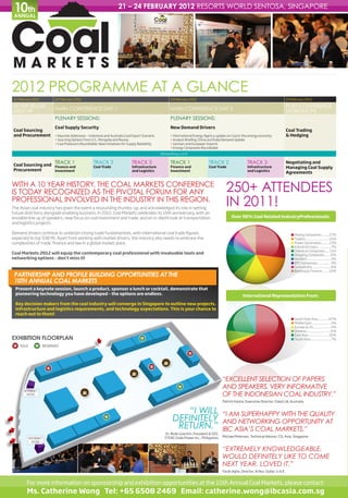 10th
 ANNUAL
                                                                     21 – 24 FEBRUARY 2012 RESORTS WORLD SENTOSA, SINGAPORE




2012 PROGRAMME AT A GLANCE
21 February 2012           22 February 2012                                                           23 February 2012                                                                  24 February 2012

BUYER-SELLER                                                                                                                                                                            POST CONFERENCE
                           MAIN CONFERENCE DAY 1                                                      MAIN CONFERENCE DAY 2
MEET UP                                                                                                                                                                                 WORKSHOPS
                           PLENARY SESSIONS:                                                          PLENARY SESSIONS:
                           Coal Supply Security                                                       New Demand Drivers
Coal Sourcing                                                                                                                                                                           Coal Trading
and Procurement            • Keynote Addresses – Indonesia and Australia Coal Export Scenario         • International Energy Agency update on Coal in the energy economy                & Hedging
                           • Sourcing Options from U.S., Mongolia and Russia                          • Analyst Briefing: China and India Demand Update
                           • Coal Producers Roundtable: New Initiatives for Supply Reliability        • German and European imports
                                                                                                      • Energy Companies Roundtable
                                                                                                 Networking Lunch

                           TRACK 1                  TRACK 3                   TRACK 3                 TRACK 1                   TRACK 2                    TRACK 3                      Negotiating and
Coal Sourcing and Finance and                       Coal Trade                Infrastructure          Finance and               Coal Trade                 Infrastructure               Managing Coal Supply
Procurement       Investment                                                  and Logistics           Investment                                           and Logistics
                                                                                                                                                                                        Agreements


WITH A 10 YEAR HISTORY, THE COAL MARKETS CONFERENCE
IS TODAY RECOGNIZED AS THE PIVOTAL FORUM FOR ANY                                                                                            250+ ATTENDEES
PROFESSIONAL INVOLVED IN THE INDUSTRY IN THIS REGION.
The Asian coal industry has given the event a resounding thumbs-up, and acknowledged its role in setting
                                                                                                                                            IN 2011!
future directions alongside enabling business. In 2012, Coal Markets celebrates its 10th anniversary, with an
enviable line up of speakers, new focus on coal investment and trade, and an in-depth look at transportation                                    Over 90% Coal Related IndustryProfessionals:
and logistics projects.

Demand drivers continue to underpin strong trade fundamentals, with international coal trade figures                                                                                       n Mining Companies ..........27%
expected to top 938 Mt. Apart from working with market drivers, the industry also needs to embrace the                                                                                     n Traders ................................ 15%
complexities of trade, finance and law in a global market place.                                                                                                                           n Power Generation........... 15%
                                                                                                                                                                                           n Industrial Users...................7%
                                                                                                                                                                                           n Chemical Companies...... 11%
Coal Markets 2012 will equip the contemporary coal professional with invaluable tools and                                                                                                  n Shipping Companies ........ 6%
networking options – don’t miss it!                                                                                                                                                        n Vendors ................................. 2%
                                                                                                                                                                                           n EPC Companies .................. 3%
                                                                                                                                                                                           n Consultants ......................... 4%
                                                                                                                                                                                           n Banking & Finance .........10%
 PARTNERSHIP AND PROFILE BUILDING OPPORTUNITIES AT THE
 10TH ANNUAL COAL MARKETS
  Present a keynote session, launch a product, sponsor a lunch or cocktail, demonstrate that
  pioneering technology you have developed – the options are endless.                                                                                   International Representation From:
  Key decision makers from the coal industry will converge in Singapore to outline new projects,
  infrastructure and logistics requirements, and technology expectations. This is your chance to
  reach out to them!
                                                                                                                                                                                           n South East Asia................67%
                                                                                                                                                                                           n Middle East .......................... 2%
                                                                                                                                                                                           n Europe & US ........................ 2%
                                                                                                                                                                                           n Oceania ................................. 6%
                                                                                                                                                                                           n East Asia .............................16%
EXHIBITION FLOORPLAN                                                                R                                                                                                      n South Asia.............................7%

 S SOLD       R      RESERVED

                                                                                                                    S


                       S                                                                   S


                                                                                                                                          “EXCELLENT SELECTION OF PAPERS
      INTERNET
                                                                                                            R                             AND SPEAKERS. VERY INFORMATIVE
        KIOSK                                                                                                                             OF THE INDONESIAN COAL INDUSTRY.”
                                                                                                                                          Patrick Hanna, Executive Director, Cokal Ltd, Australia


                                                                                                           “I WILL                        “I AM SUPERHAPPY WITH THE QUALITY
                                                            R
                                                                                                        DEFINITELY                        AND NETWORKING OPPORTUNITY AT
                                                                                                         RETURN.”                         IBC ASIA’S COAL MARKETS.”
                                                                                                    Dr. Bodo Goerlich, President & CEO,
                                                                                                   STEAG State Power Inc., Philippines    Michael Petersen, Technical Advisor, CSL Asia, Singapore
          INTERNET
            KIOSK

                                                                                                                                          “EXTREMELY KNOWLEDGEABLE,
                                                                                                                                          WOULD DEFINITELY LIKE TO COME
                                                                                                                                          NEXT YEAR. LOVED IT.”
                                                                                                                                          Farah Agha, Director, Al Nur, Dubai, U.A.E.


        For more information on sponsorship and exhibition opportunities at the 10th Annual Coal Markets, please contact:
        Ms. Catherine Wong Tel: +65 6508 2469 Email: catherine.wong@ibcasia.com.sg
 