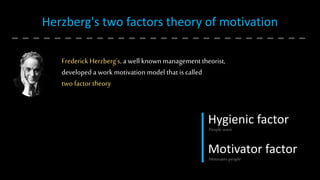 Herzberg's two factors theory of motivation
Frederick Herzberg’s, a well known management theorist,
developed a work motivation model that is called
two factor theory
Hygienic factor
Motivator factor
People want
Motivates people
 