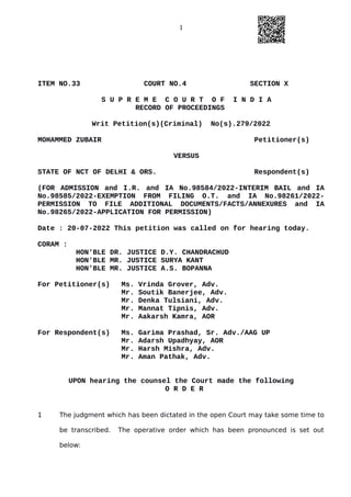 1
ITEM NO.33 COURT NO.4 SECTION X
S U P R E M E C O U R T O F I N D I A
RECORD OF PROCEEDINGS
Writ Petition(s)(Criminal) No(s).279/2022
MOHAMMED ZUBAIR Petitioner(s)
VERSUS
STATE OF NCT OF DELHI & ORS. Respondent(s)
(FOR ADMISSION and I.R. and IA No.98584/2022-INTERIM BAIL and IA
No.98585/2022-EXEMPTION FROM FILING O.T. and IA No.98261/2022-
PERMISSION TO FILE ADDITIONAL DOCUMENTS/FACTS/ANNEXURES and IA
No.98265/2022-APPLICATION FOR PERMISSION)
Date : 20-07-2022 This petition was called on for hearing today.
CORAM :
HON'BLE DR. JUSTICE D.Y. CHANDRACHUD
HON'BLE MR. JUSTICE SURYA KANT
HON'BLE MR. JUSTICE A.S. BOPANNA
For Petitioner(s) Ms. Vrinda Grover, Adv.
Mr. Soutik Banerjee, Adv.
Mr. Denka Tulsiani, Adv.
Mr. Mannat Tipnis, Adv.
Mr. Aakarsh Kamra, AOR
For Respondent(s) Ms. Garima Prashad, Sr. Adv./AAG UP
Mr. Adarsh Upadhyay, AOR
Mr. Harsh Mishra, Adv.
Mr. Aman Pathak, Adv.
UPON hearing the counsel the Court made the following
O R D E R
1 The judgment which has been dictated in the open Court may take some time to
be transcribed. The operative order which has been pronounced is set out
below:
Digitally signed by
Sanjay Kumar
Date: 2022.07.20
16:39:26 IST
Reason:
Signature Not Verified
 