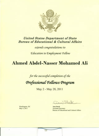 United States Department of State
Bureau of Educational & Cultural Affairs
extends conqratulations to
Education to Employment Perrow
Ahmed Abdel- Nasser MohaIDed Ali
for tlie successful completion of tlie
(Jlroftssiona{ Pe{{ows (Jlr0oram
May 2 - May 28, 2011
Washington, DC
May 4,2011
Ann Stock
Assistant Secretary
Bureau of Educational and Cultural Affairs
 