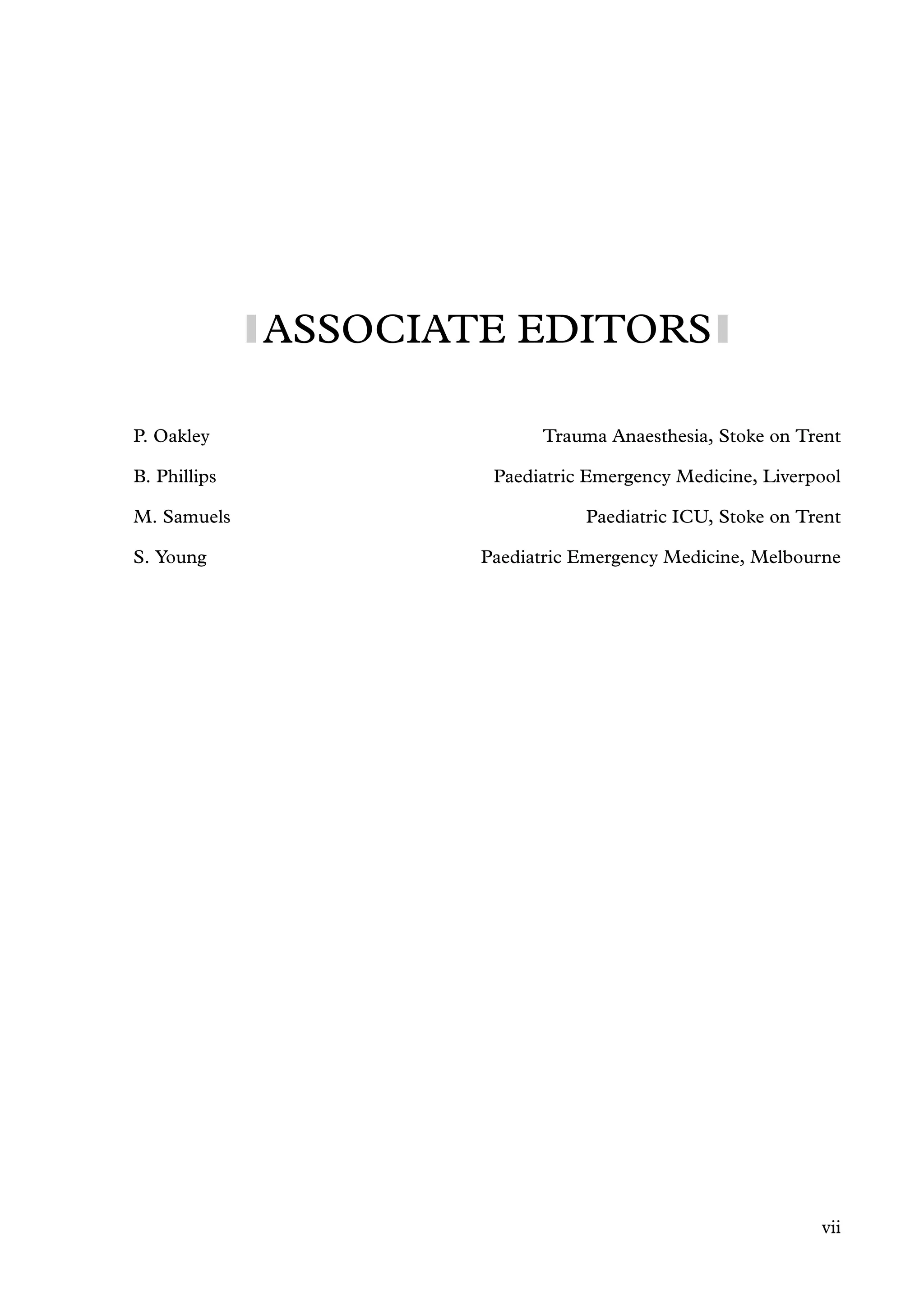 ASSOCIATE EDITORS
P. Oakley Trauma Anaesthesia, Stoke on Trent
B. Phillips Paediatric Emergency Medicine, Liverpool
M. Samuels Paediatric ICU, Stoke on Trent
S. Young Paediatric Emergency Medicine, Melbourne
vii
 