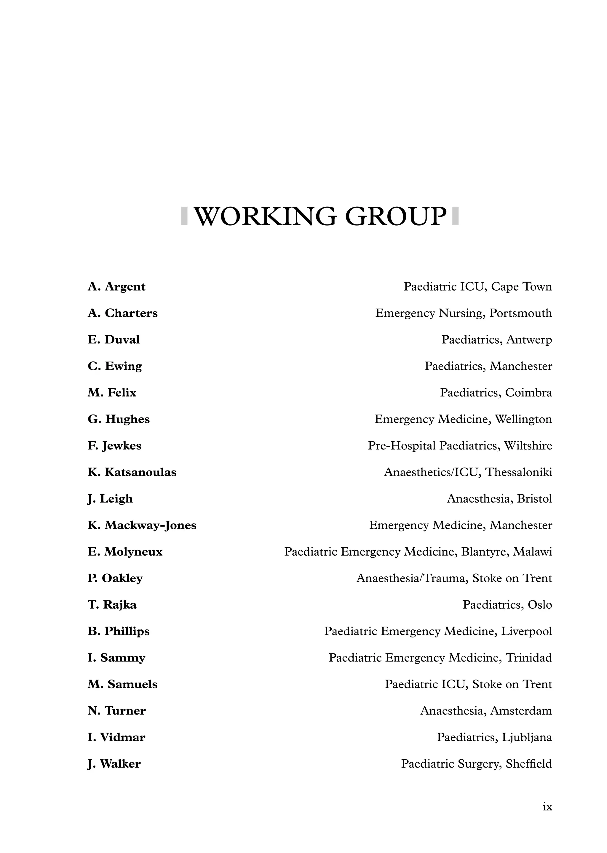 WORKING GROUP
A. Argent Paediatric ICU, Cape Town
A. Charters Emergency Nursing, Portsmouth
E. Duval Paediatrics, Antwerp
C. Ewing Paediatrics, Manchester
M. Felix Paediatrics, Coimbra
G. Hughes Emergency Medicine, Wellington
F. Jewkes Pre-Hospital Paediatrics, Wiltshire
K. Katsanoulas Anaesthetics/ICU, Thessaloniki
J. Leigh Anaesthesia, Bristol
K. Mackway-Jones Emergency Medicine, Manchester
E. Molyneux Paediatric Emergency Medicine, Blantyre, Malawi
P. Oakley Anaesthesia/Trauma, Stoke on Trent
T. Rajka Paediatrics, Oslo
B. Phillips Paediatric Emergency Medicine, Liverpool
I. Sammy Paediatric Emergency Medicine, Trinidad
M. Samuels Paediatric ICU, Stoke on Trent
N. Turner Anaesthesia, Amsterdam
I. Vidmar Paediatrics, Ljubljana
J. Walker Paediatric Surgery, Shefﬁeld
ix
 