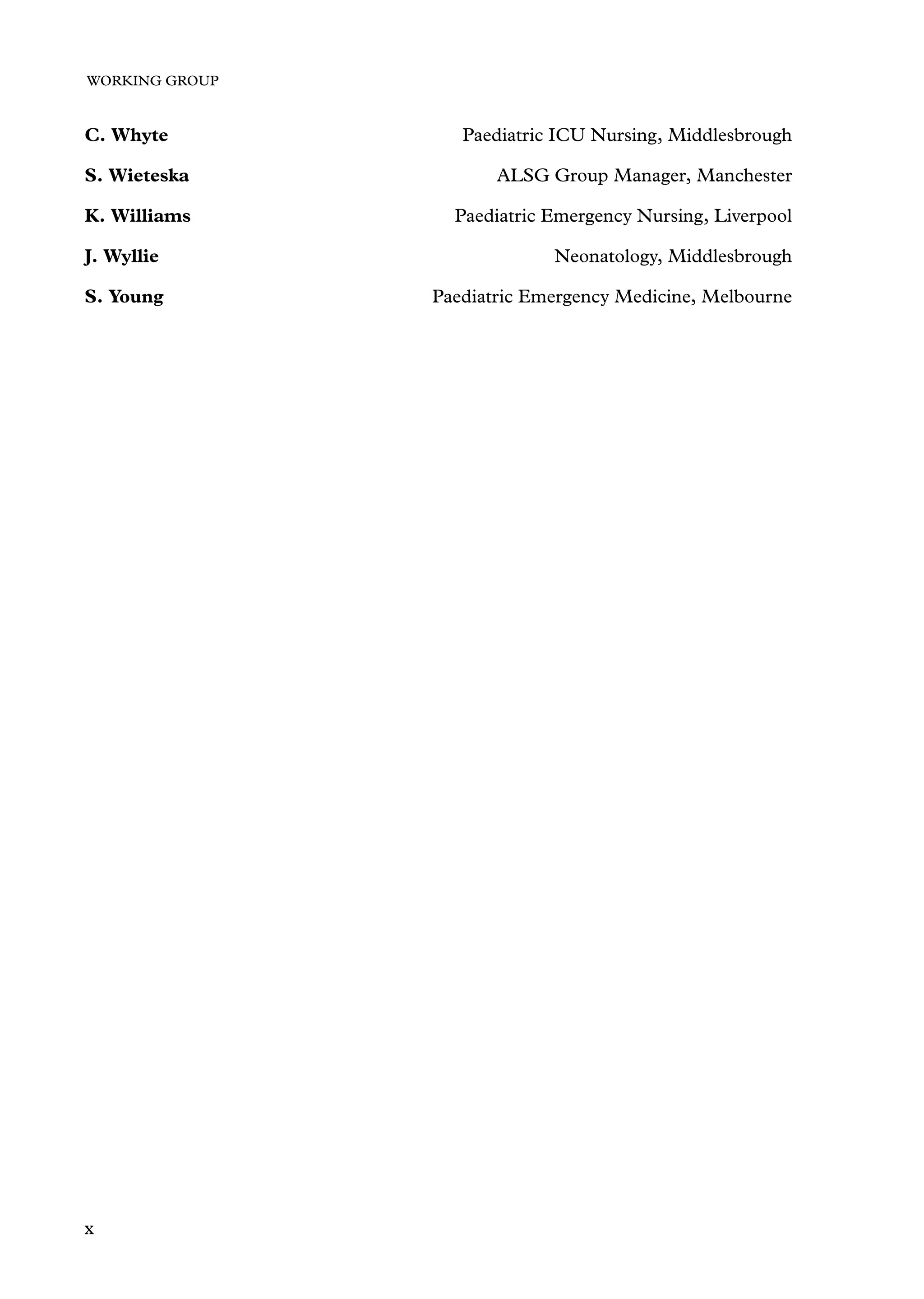 WORKING GROUP
C. Whyte Paediatric ICU Nursing, Middlesbrough
S. Wieteska ALSG Group Manager, Manchester
K. Williams Paediatric Emergency Nursing, Liverpool
J. Wyllie Neonatology, Middlesbrough
S. Young Paediatric Emergency Medicine, Melbourne
x
 