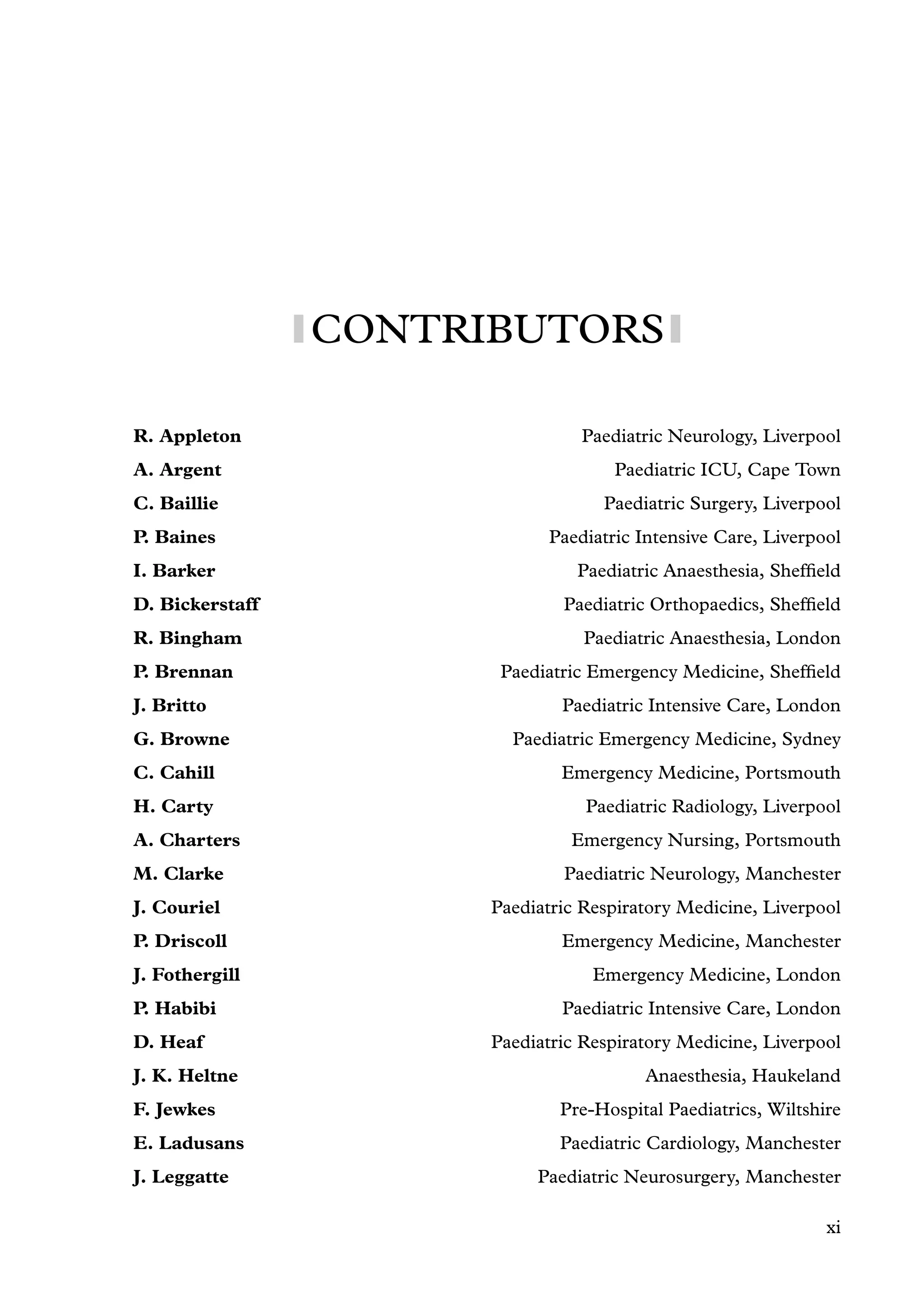 CONTRIBUTORS
R. Appleton Paediatric Neurology, Liverpool
A. Argent Paediatric ICU, Cape Town
C. Baillie Paediatric Surgery, Liverpool
P. Baines Paediatric Intensive Care, Liverpool
I. Barker Paediatric Anaesthesia, Shefﬁeld
D. Bickerstaff Paediatric Orthopaedics, Shefﬁeld
R. Bingham Paediatric Anaesthesia, London
P. Brennan Paediatric Emergency Medicine, Shefﬁeld
J. Britto Paediatric Intensive Care, London
G. Browne Paediatric Emergency Medicine, Sydney
C. Cahill Emergency Medicine, Portsmouth
H. Carty Paediatric Radiology, Liverpool
A. Charters Emergency Nursing, Portsmouth
M. Clarke Paediatric Neurology, Manchester
J. Couriel Paediatric Respiratory Medicine, Liverpool
P. Driscoll Emergency Medicine, Manchester
J. Fothergill Emergency Medicine, London
P. Habibi Paediatric Intensive Care, London
D. Heaf Paediatric Respiratory Medicine, Liverpool
J. K. Heltne Anaesthesia, Haukeland
F. Jewkes Pre-Hospital Paediatrics, Wiltshire
E. Ladusans Paediatric Cardiology, Manchester
J. Leggatte Paediatric Neurosurgery, Manchester
xi
 