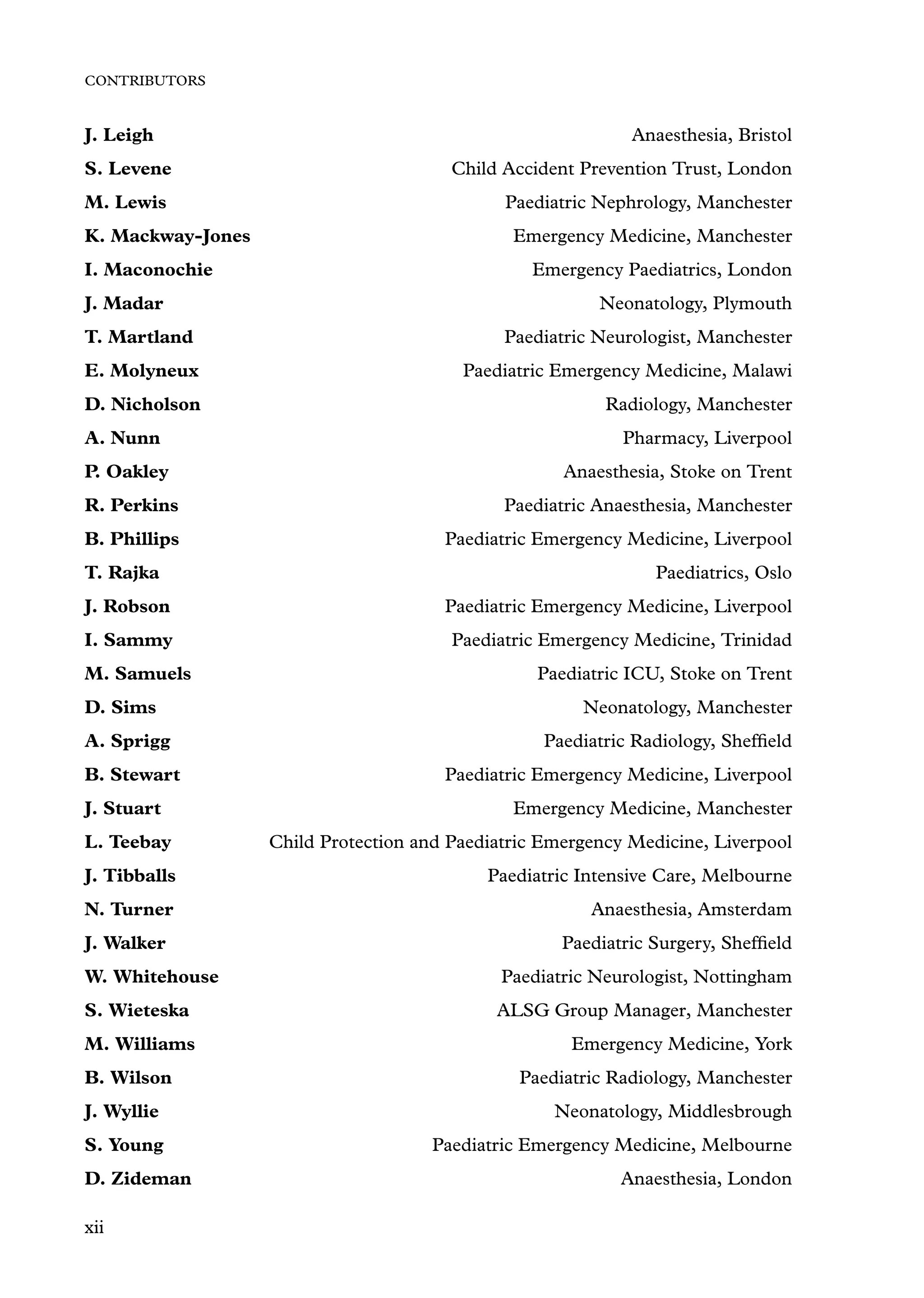 CONTRIBUTORS
J. Leigh Anaesthesia, Bristol
S. Levene Child Accident Prevention Trust, London
M. Lewis Paediatric Nephrology, Manchester
K. Mackway-Jones Emergency Medicine, Manchester
I. Maconochie Emergency Paediatrics, London
J. Madar Neonatology, Plymouth
T. Martland Paediatric Neurologist, Manchester
E. Molyneux Paediatric Emergency Medicine, Malawi
D. Nicholson Radiology, Manchester
A. Nunn Pharmacy, Liverpool
P. Oakley Anaesthesia, Stoke on Trent
R. Perkins Paediatric Anaesthesia, Manchester
B. Phillips Paediatric Emergency Medicine, Liverpool
T. Rajka Paediatrics, Oslo
J. Robson Paediatric Emergency Medicine, Liverpool
I. Sammy Paediatric Emergency Medicine, Trinidad
M. Samuels Paediatric ICU, Stoke on Trent
D. Sims Neonatology, Manchester
A. Sprigg Paediatric Radiology, Shefﬁeld
B. Stewart Paediatric Emergency Medicine, Liverpool
J. Stuart Emergency Medicine, Manchester
L. Teebay Child Protection and Paediatric Emergency Medicine, Liverpool
J. Tibballs Paediatric Intensive Care, Melbourne
N. Turner Anaesthesia, Amsterdam
J. Walker Paediatric Surgery, Shefﬁeld
W. Whitehouse Paediatric Neurologist, Nottingham
S. Wieteska ALSG Group Manager, Manchester
M. Williams Emergency Medicine, York
B. Wilson Paediatric Radiology, Manchester
J. Wyllie Neonatology, Middlesbrough
S. Young Paediatric Emergency Medicine, Melbourne
D. Zideman Anaesthesia, London
xii
 