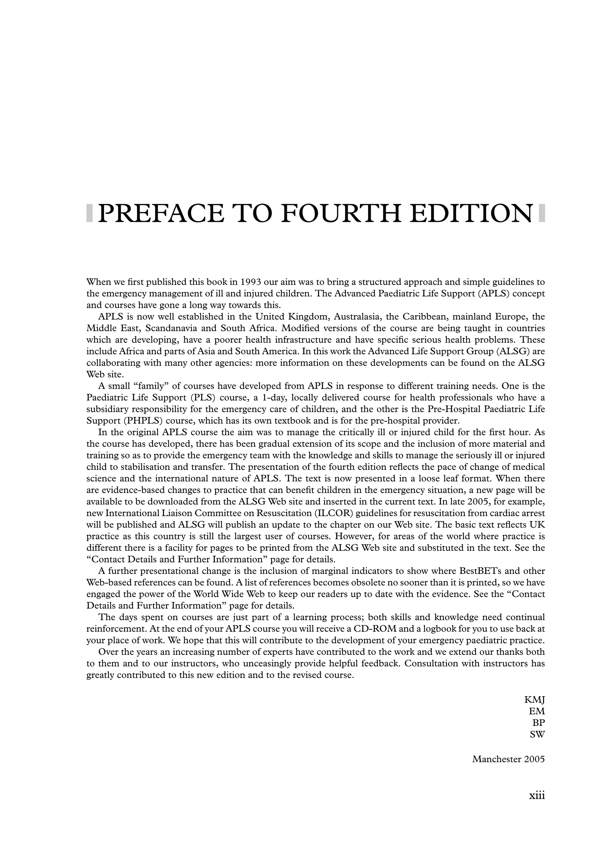 PREFACE TO FOURTH EDITION
When we ﬁrst published this book in 1993 our aim was to bring a structured approach and simple guidelines to
the emergency management of ill and injured children. The Advanced Paediatric Life Support (APLS) concept
and courses have gone a long way towards this.
APLS is now well established in the United Kingdom, Australasia, the Caribbean, mainland Europe, the
Middle East, Scandanavia and South Africa. Modiﬁed versions of the course are being taught in countries
which are developing, have a poorer health infrastructure and have speciﬁc serious health problems. These
include Africa and parts of Asia and South America. In this work the Advanced Life Support Group (ALSG) are
collaborating with many other agencies: more information on these developments can be found on the ALSG
Web site.
A small “family” of courses have developed from APLS in response to different training needs. One is the
Paediatric Life Support (PLS) course, a 1-day, locally delivered course for health professionals who have a
subsidiary responsibility for the emergency care of children, and the other is the Pre-Hospital Paediatric Life
Support (PHPLS) course, which has its own textbook and is for the pre-hospital provider.
In the original APLS course the aim was to manage the critically ill or injured child for the ﬁrst hour. As
the course has developed, there has been gradual extension of its scope and the inclusion of more material and
training so as to provide the emergency team with the knowledge and skills to manage the seriously ill or injured
child to stabilisation and transfer. The presentation of the fourth edition reﬂects the pace of change of medical
science and the international nature of APLS. The text is now presented in a loose leaf format. When there
are evidence-based changes to practice that can beneﬁt children in the emergency situation, a new page will be
available to be downloaded from the ALSG Web site and inserted in the current text. In late 2005, for example,
new International Liaison Committee on Resuscitation (ILCOR) guidelines for resuscitation from cardiac arrest
will be published and ALSG will publish an update to the chapter on our Web site. The basic text reﬂects UK
practice as this country is still the largest user of courses. However, for areas of the world where practice is
different there is a facility for pages to be printed from the ALSG Web site and substituted in the text. See the
“Contact Details and Further Information” page for details.
A further presentational change is the inclusion of marginal indicators to show where BestBETs and other
Web-based references can be found. A list of references becomes obsolete no sooner than it is printed, so we have
engaged the power of the World Wide Web to keep our readers up to date with the evidence. See the “Contact
Details and Further Information” page for details.
The days spent on courses are just part of a learning process; both skills and knowledge need continual
reinforcement. At the end of your APLS course you will receive a CD-ROM and a logbook for you to use back at
your place of work. We hope that this will contribute to the development of your emergency paediatric practice.
Over the years an increasing number of experts have contributed to the work and we extend our thanks both
to them and to our instructors, who unceasingly provide helpful feedback. Consultation with instructors has
greatly contributed to this new edition and to the revised course.
KMJ
EM
BP
SW
Manchester 2005
xiii
 